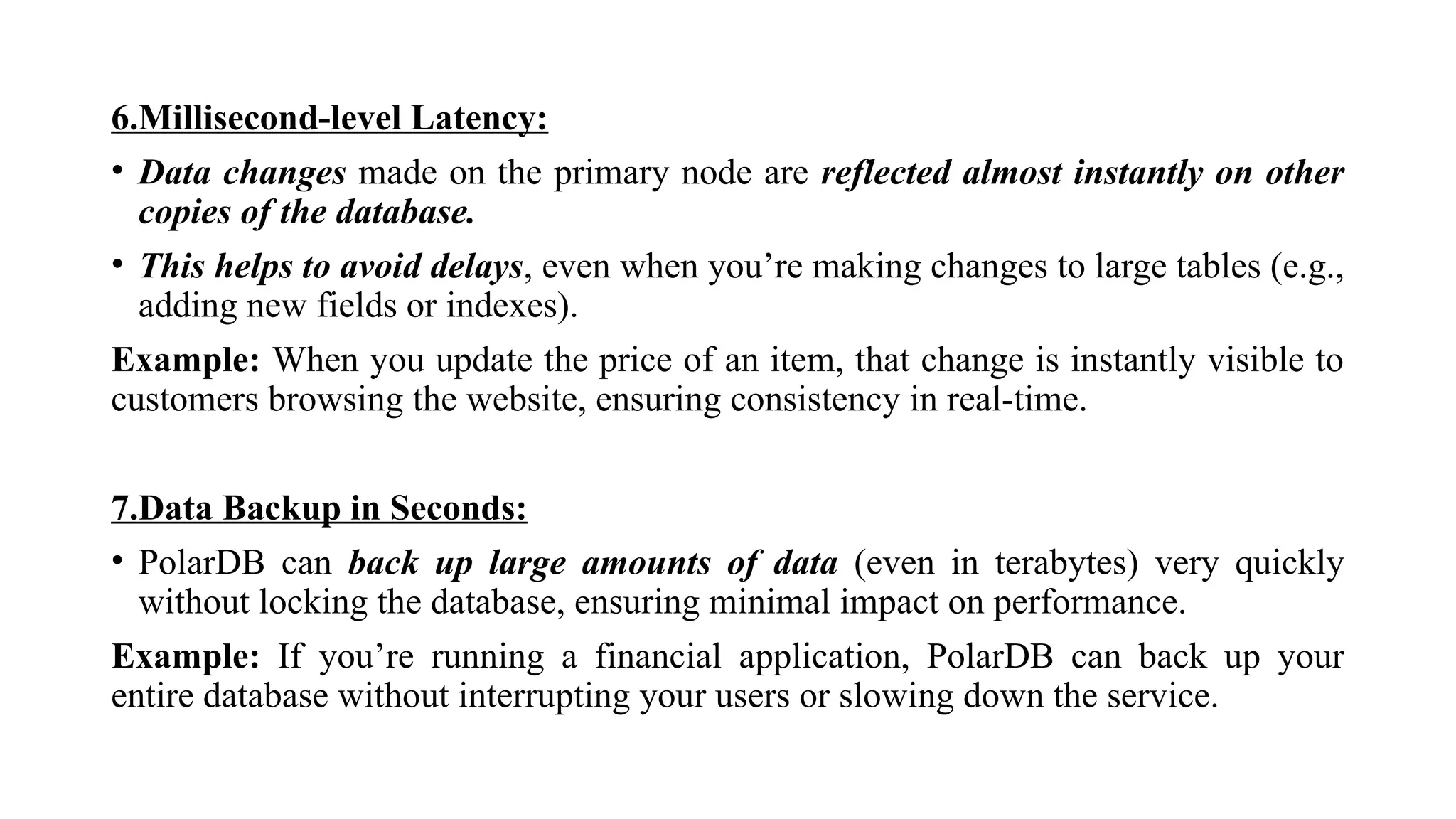 6.Millisecond-level Latency:
• Data changes made on the primary node are reflected almost instantly on other
copies of the database.
• This helps to avoid delays, even when you’re making changes to large tables (e.g.,
adding new fields or indexes).
Example: When you update the price of an item, that change is instantly visible to
customers browsing the website, ensuring consistency in real-time.
7.Data Backup in Seconds:
• PolarDB can back up large amounts of data (even in terabytes) very quickly
without locking the database, ensuring minimal impact on performance.
Example: If you’re running a financial application, PolarDB can back up your
entire database without interrupting your users or slowing down the service.
 
