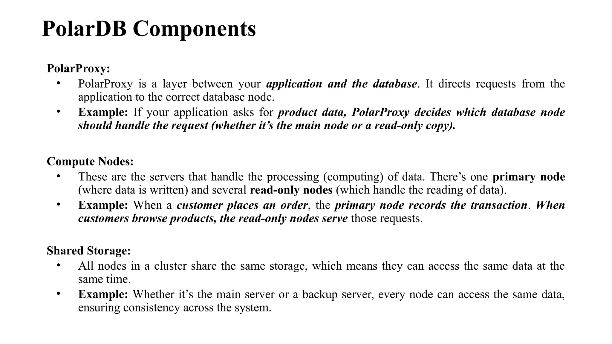 PolarDB Components
PolarProxy:
• PolarProxy is a layer between your application and the database. It directs requests from the
application to the correct database node.
• Example: If your application asks for product data, PolarProxy decides which database node
should handle the request (whether it’s the main node or a read-only copy).
Compute Nodes:
• These are the servers that handle the processing (computing) of data. There’s one primary node
(where data is written) and several read-only nodes (which handle the reading of data).
• Example: When a customer places an order, the primary node records the transaction. When
customers browse products, the read-only nodes serve those requests.
Shared Storage:
• All nodes in a cluster share the same storage, which means they can access the same data at the
same time.
• Example: Whether it’s the main server or a backup server, every node can access the same data,
ensuring consistency across the system.
 