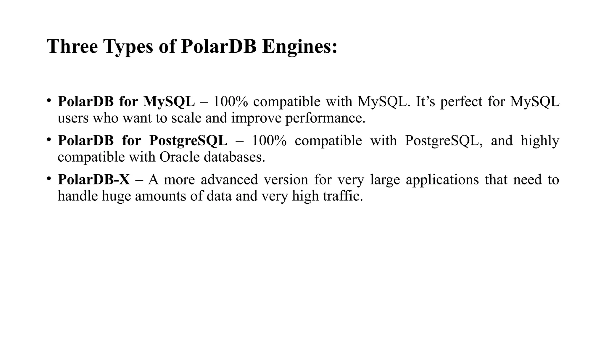Three Types of PolarDB Engines:
• PolarDB for MySQL – 100% compatible with MySQL. It’s perfect for MySQL
users who want to scale and improve performance.
• PolarDB for PostgreSQL – 100% compatible with PostgreSQL, and highly
compatible with Oracle databases.
• PolarDB-X – A more advanced version for very large applications that need to
handle huge amounts of data and very high traffic.
 
