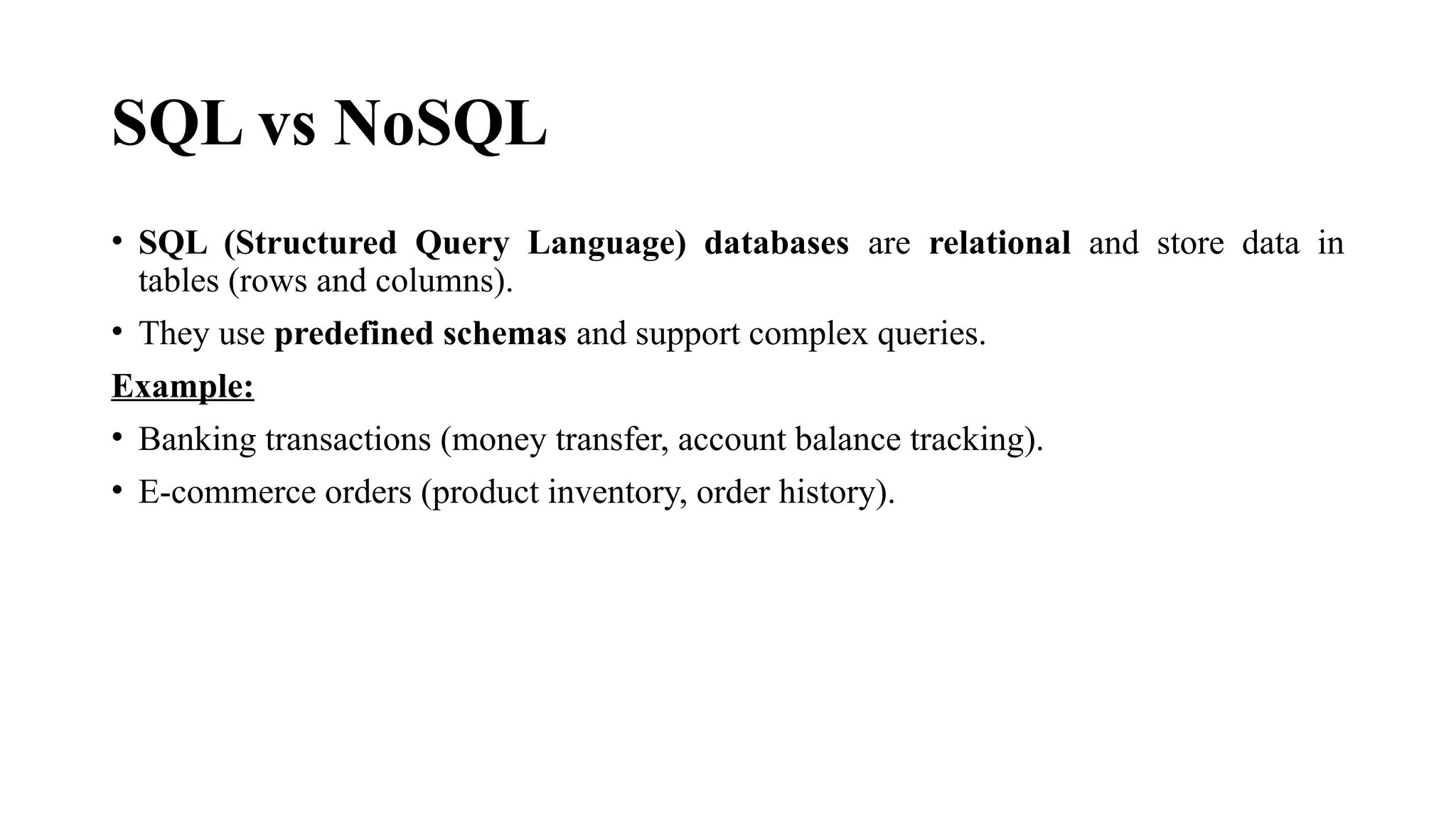 SQL vs NoSQL
• SQL (Structured Query Language) databases are relational and store data in
tables (rows and columns).
• They use predefined schemas and support complex queries.
Example:
• Banking transactions (money transfer, account balance tracking).
• E-commerce orders (product inventory, order history).
 