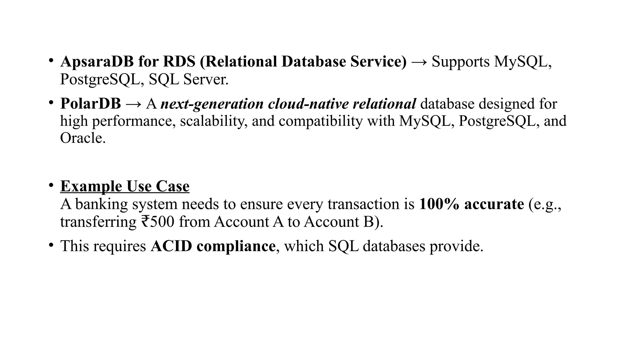 • ApsaraDB for RDS (Relational Database Service) → Supports MySQL,
PostgreSQL, SQL Server.
• PolarDB → A next-generation cloud-native relational database designed for
high performance, scalability, and compatibility with MySQL, PostgreSQL, and
Oracle.
• Example Use Case
A banking system needs to ensure every transaction is 100% accurate (e.g.,
transferring 500 from Account A to Account B).
₹
• This requires ACID compliance, which SQL databases provide.
 