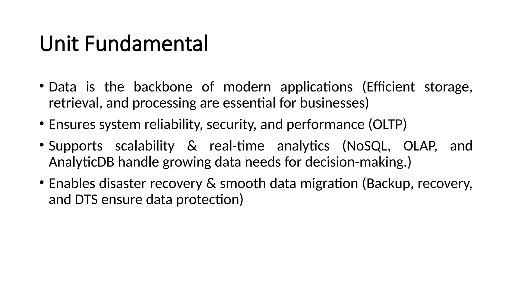Unit Fundamental
• Data is the backbone of modern applications (Efficient storage,
retrieval, and processing are essential for businesses)
• Ensures system reliability, security, and performance (OLTP)
• Supports scalability & real-time analytics (NoSQL, OLAP, and
AnalyticDB handle growing data needs for decision-making.)
• Enables disaster recovery & smooth data migration (Backup, recovery,
and DTS ensure data protection)
 