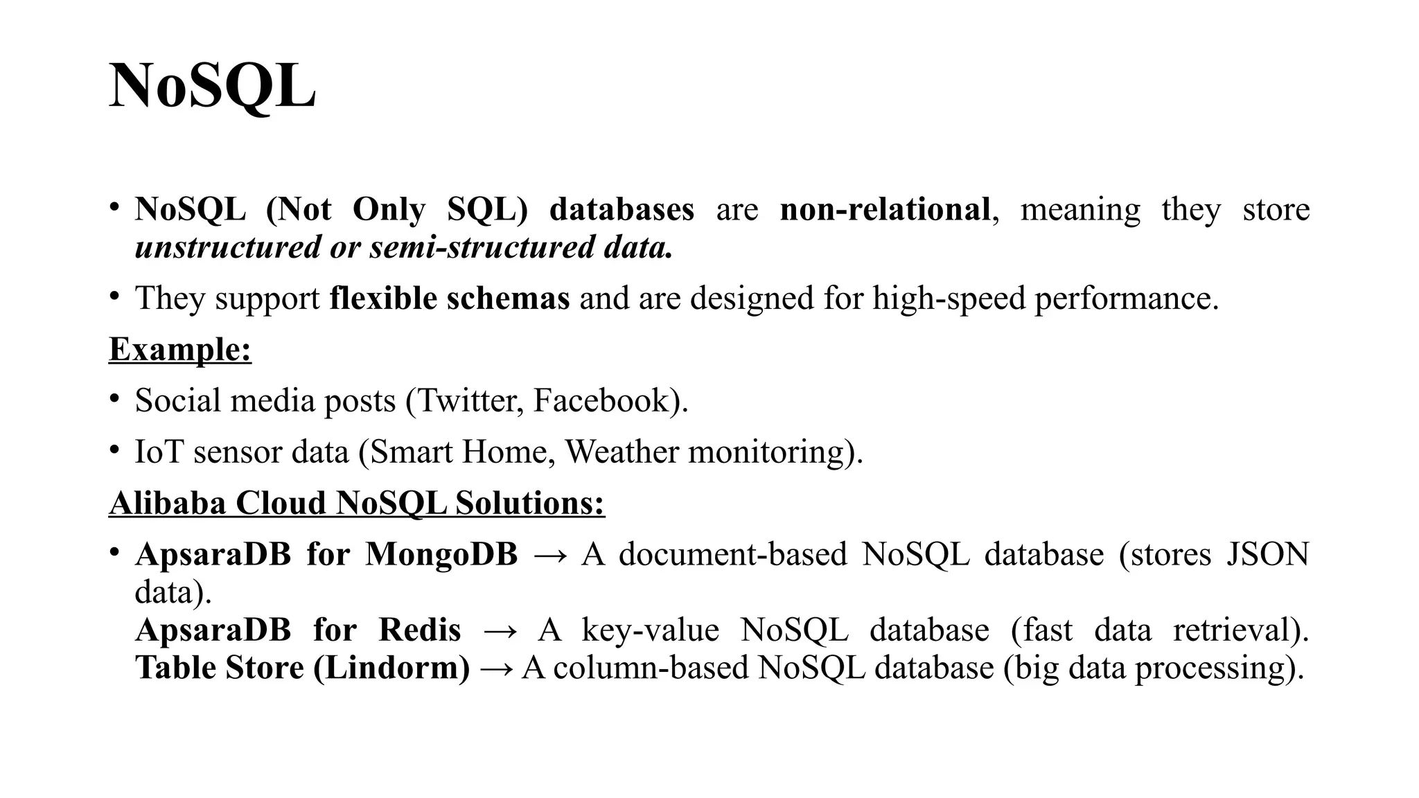 NoSQL
• NoSQL (Not Only SQL) databases are non-relational, meaning they store
unstructured or semi-structured data.
• They support flexible schemas and are designed for high-speed performance.
Example:
• Social media posts (Twitter, Facebook).
• IoT sensor data (Smart Home, Weather monitoring).
Alibaba Cloud NoSQL Solutions:
• ApsaraDB for MongoDB → A document-based NoSQL database (stores JSON
data).
ApsaraDB for Redis → A key-value NoSQL database (fast data retrieval).
Table Store (Lindorm) → A column-based NoSQL database (big data processing).
 