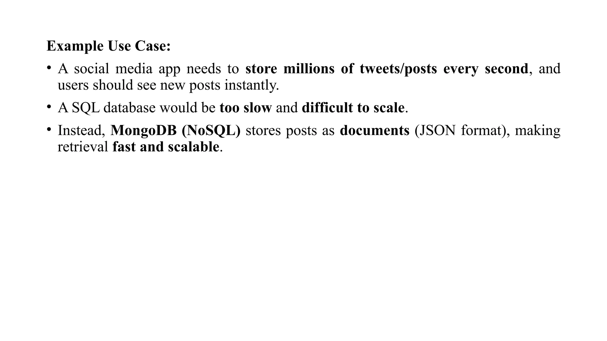 Example Use Case:
• A social media app needs to store millions of tweets/posts every second, and
users should see new posts instantly.
• A SQL database would be too slow and difficult to scale.
• Instead, MongoDB (NoSQL) stores posts as documents (JSON format), making
retrieval fast and scalable.
 