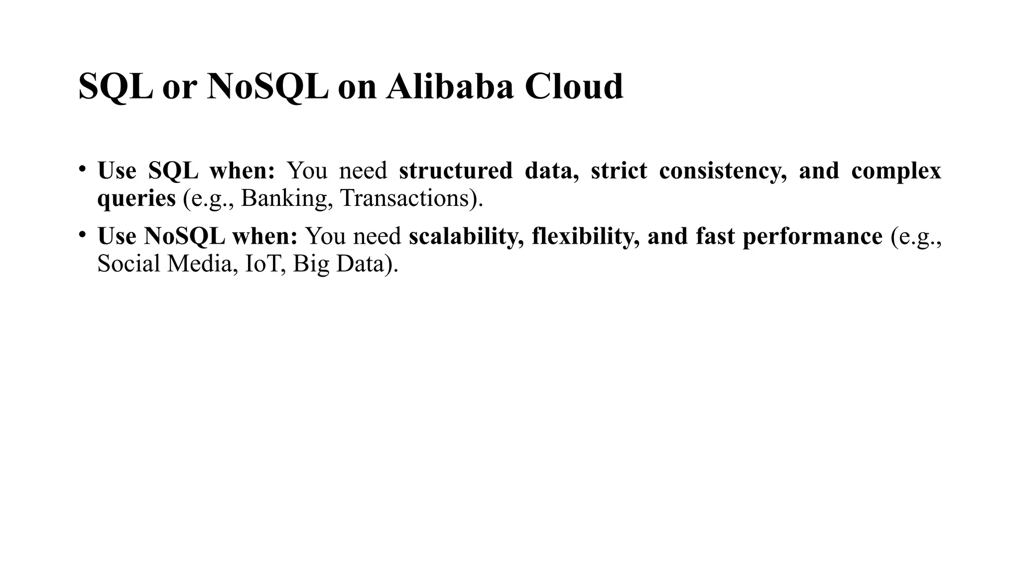 SQL or NoSQL on Alibaba Cloud
• Use SQL when: You need structured data, strict consistency, and complex
queries (e.g., Banking, Transactions).
• Use NoSQL when: You need scalability, flexibility, and fast performance (e.g.,
Social Media, IoT, Big Data).
 