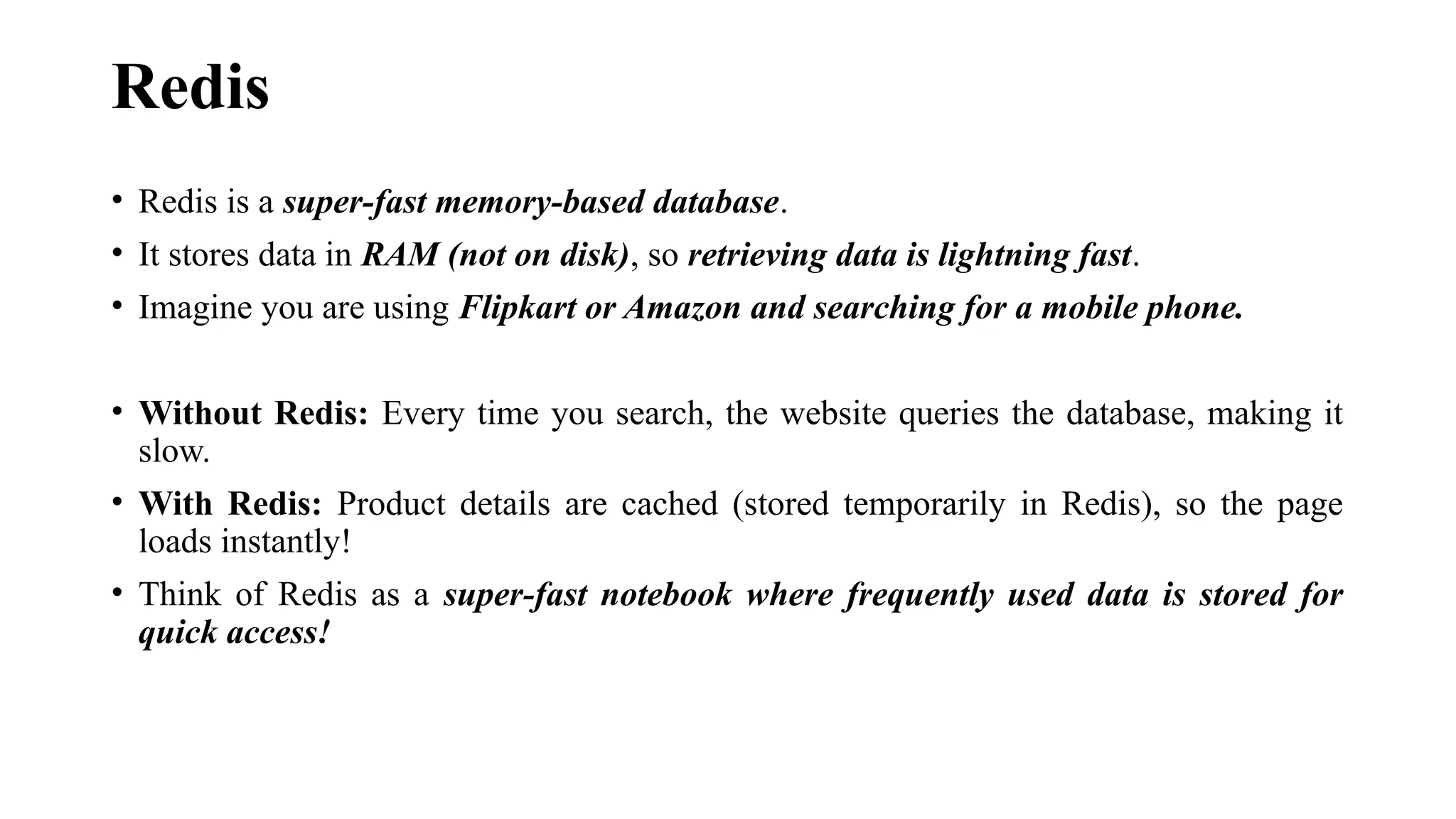 Redis
• Redis is a super-fast memory-based database.
• It stores data in RAM (not on disk), so retrieving data is lightning fast.
• Imagine you are using Flipkart or Amazon and searching for a mobile phone.
• Without Redis: Every time you search, the website queries the database, making it
slow.
• With Redis: Product details are cached (stored temporarily in Redis), so the page
loads instantly!
• Think of Redis as a super-fast notebook where frequently used data is stored for
quick access!
 