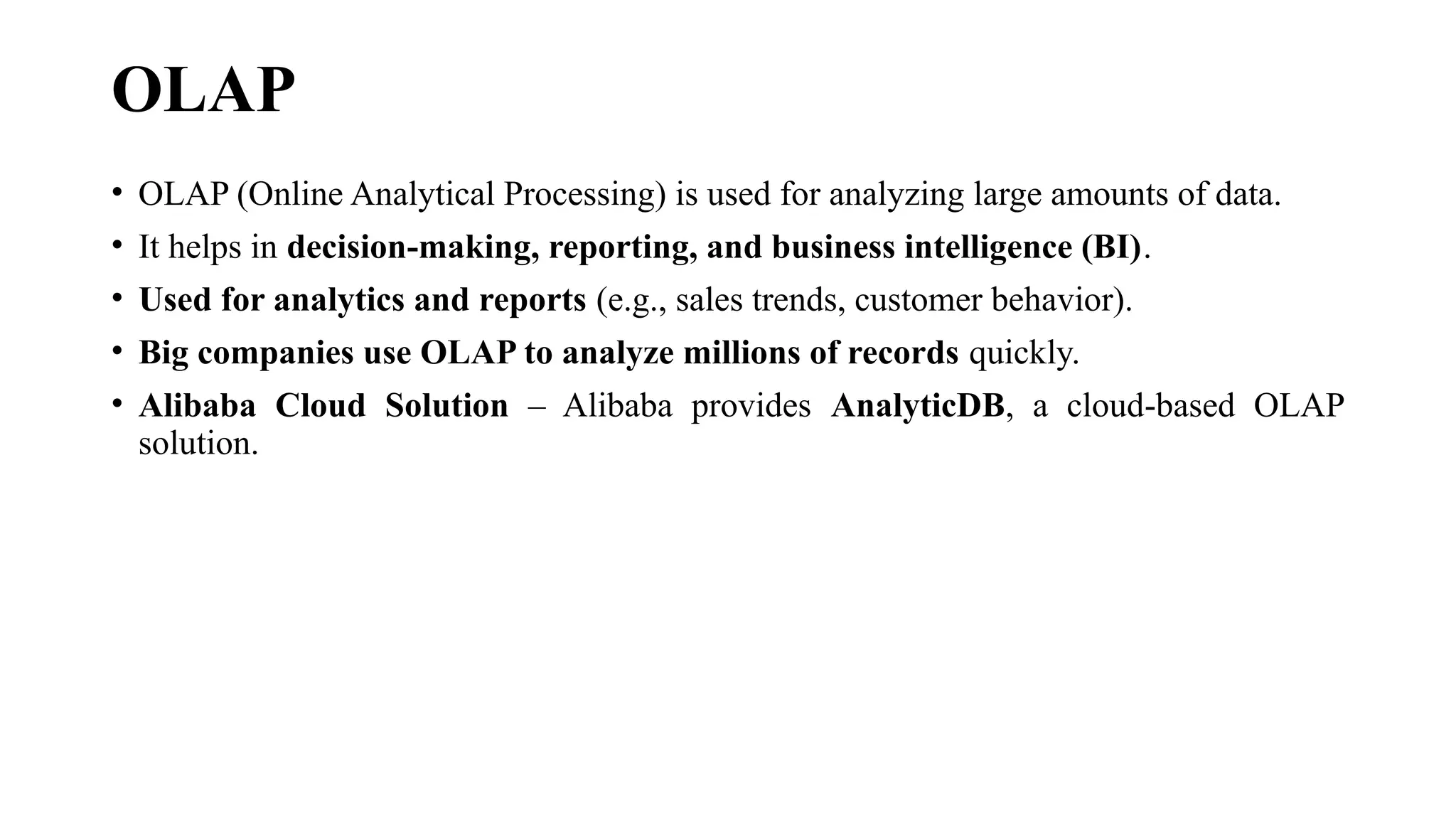 OLAP
• OLAP (Online Analytical Processing) is used for analyzing large amounts of data.
• It helps in decision-making, reporting, and business intelligence (BI).
• Used for analytics and reports (e.g., sales trends, customer behavior).
• Big companies use OLAP to analyze millions of records quickly.
• Alibaba Cloud Solution – Alibaba provides AnalyticDB, a cloud-based OLAP
solution.
 