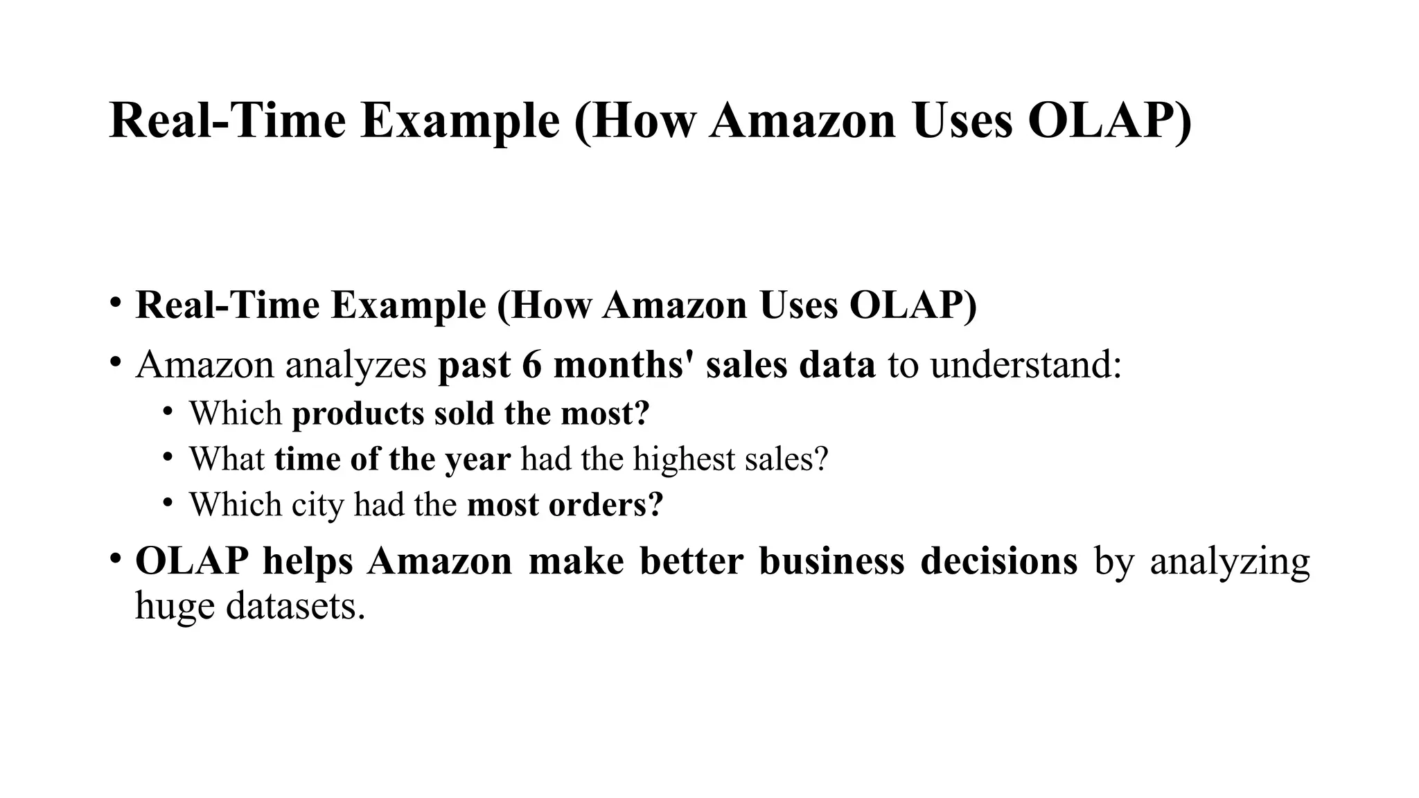 Real-Time Example (How Amazon Uses OLAP)
• Real-Time Example (How Amazon Uses OLAP)
• Amazon analyzes past 6 months' sales data to understand:
• Which products sold the most?
• What time of the year had the highest sales?
• Which city had the most orders?
• OLAP helps Amazon make better business decisions by analyzing
huge datasets.
 