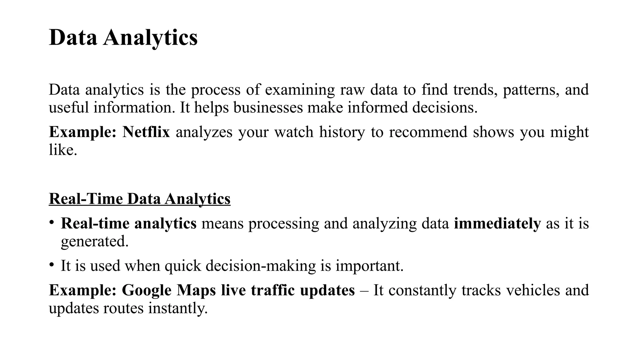 Data Analytics
Data analytics is the process of examining raw data to find trends, patterns, and
useful information. It helps businesses make informed decisions.
Example: Netflix analyzes your watch history to recommend shows you might
like.
Real-Time Data Analytics
• Real-time analytics means processing and analyzing data immediately as it is
generated.
• It is used when quick decision-making is important.
Example: Google Maps live traffic updates – It constantly tracks vehicles and
updates routes instantly.
 
