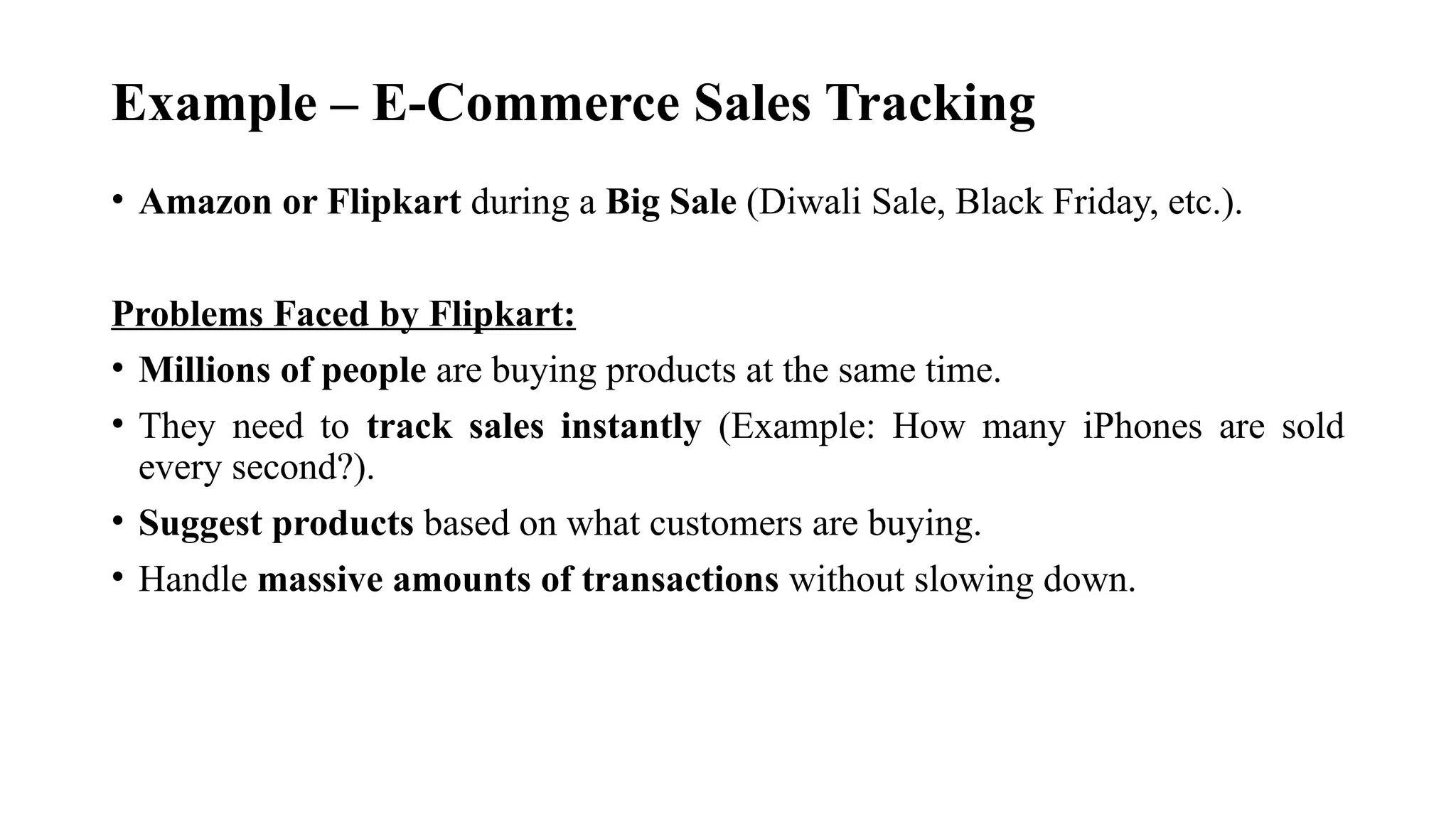 Example – E-Commerce Sales Tracking
• Amazon or Flipkart during a Big Sale (Diwali Sale, Black Friday, etc.).
Problems Faced by Flipkart:
• Millions of people are buying products at the same time.
• They need to track sales instantly (Example: How many iPhones are sold
every second?).
• Suggest products based on what customers are buying.
• Handle massive amounts of transactions without slowing down.
 