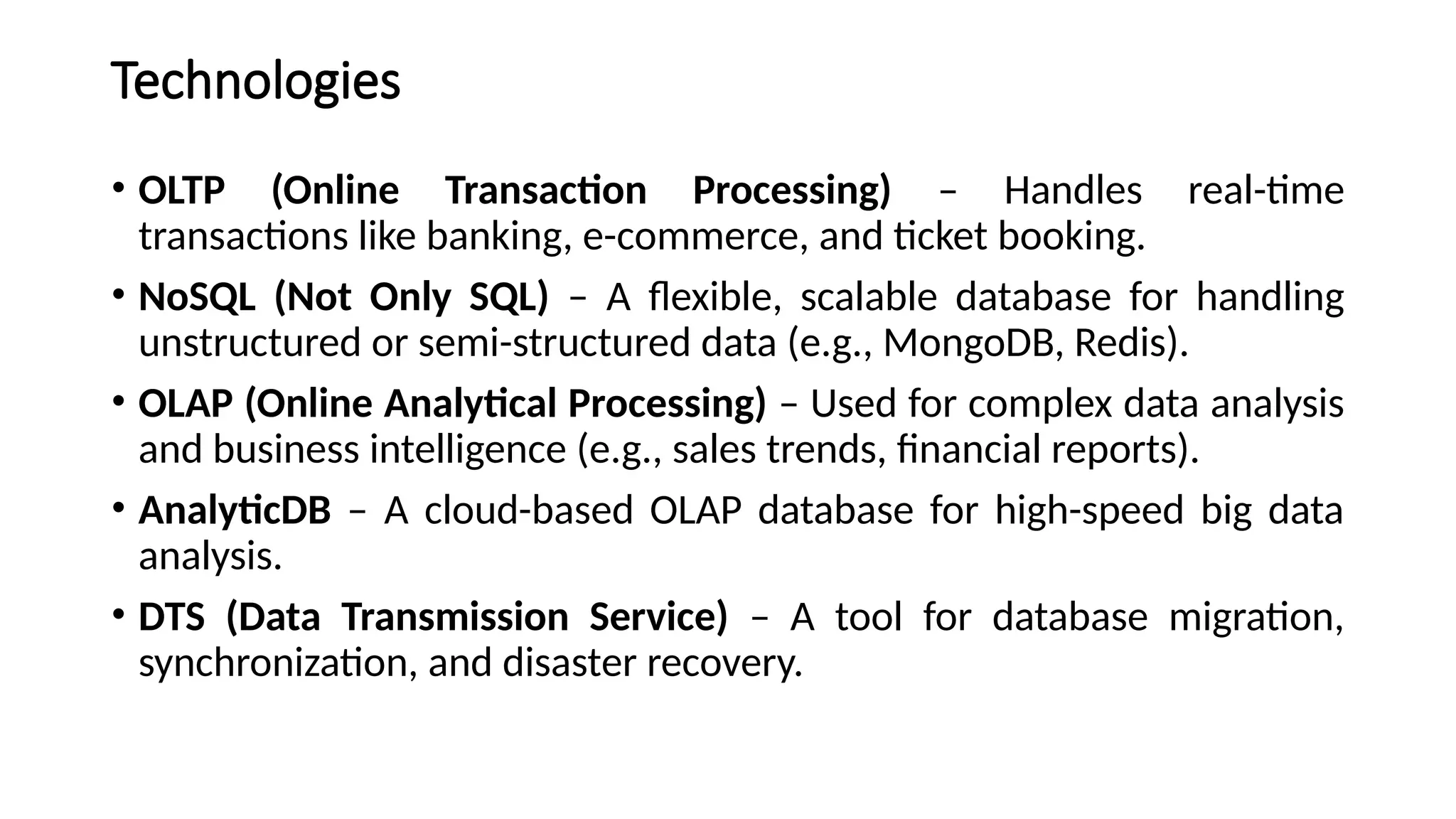Technologies
• OLTP (Online Transaction Processing) – Handles real-time
transactions like banking, e-commerce, and ticket booking.
• NoSQL (Not Only SQL) – A flexible, scalable database for handling
unstructured or semi-structured data (e.g., MongoDB, Redis).
• OLAP (Online Analytical Processing) – Used for complex data analysis
and business intelligence (e.g., sales trends, financial reports).
• AnalyticDB – A cloud-based OLAP database for high-speed big data
analysis.
• DTS (Data Transmission Service) – A tool for database migration,
synchronization, and disaster recovery.
 