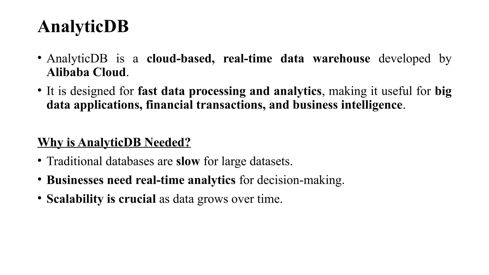 AnalyticDB
• AnalyticDB is a cloud-based, real-time data warehouse developed by
Alibaba Cloud.
• It is designed for fast data processing and analytics, making it useful for big
data applications, financial transactions, and business intelligence.
Why is AnalyticDB Needed?
• Traditional databases are slow for large datasets.
• Businesses need real-time analytics for decision-making.
• Scalability is crucial as data grows over time.
 