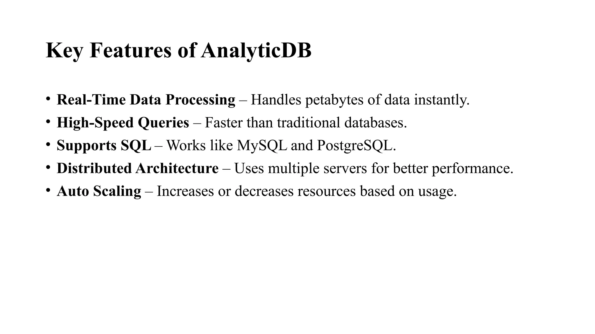 Key Features of AnalyticDB
• Real-Time Data Processing – Handles petabytes of data instantly.
• High-Speed Queries – Faster than traditional databases.
• Supports SQL – Works like MySQL and PostgreSQL.
• Distributed Architecture – Uses multiple servers for better performance.
• Auto Scaling – Increases or decreases resources based on usage.
 