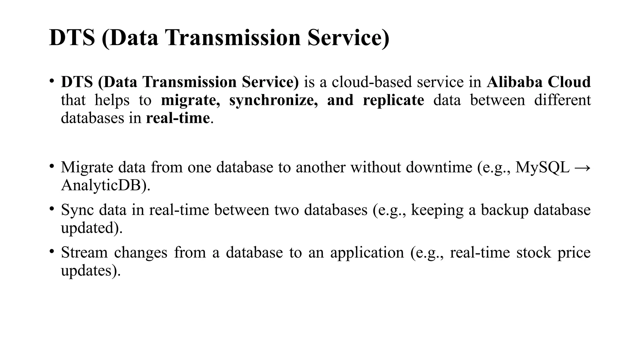 DTS (Data Transmission Service)
• DTS (Data Transmission Service) is a cloud-based service in Alibaba Cloud
that helps to migrate, synchronize, and replicate data between different
databases in real-time.
• Migrate data from one database to another without downtime (e.g., MySQL →
AnalyticDB).
• Sync data in real-time between two databases (e.g., keeping a backup database
updated).
• Stream changes from a database to an application (e.g., real-time stock price
updates).
 