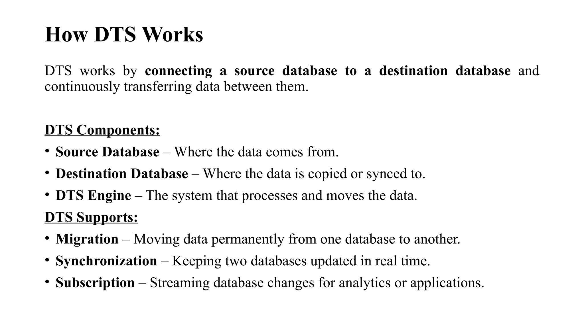 How DTS Works
DTS works by connecting a source database to a destination database and
continuously transferring data between them.
DTS Components:
• Source Database – Where the data comes from.
• Destination Database – Where the data is copied or synced to.
• DTS Engine – The system that processes and moves the data.
DTS Supports:
• Migration – Moving data permanently from one database to another.
• Synchronization – Keeping two databases updated in real time.
• Subscription – Streaming database changes for analytics or applications.
 