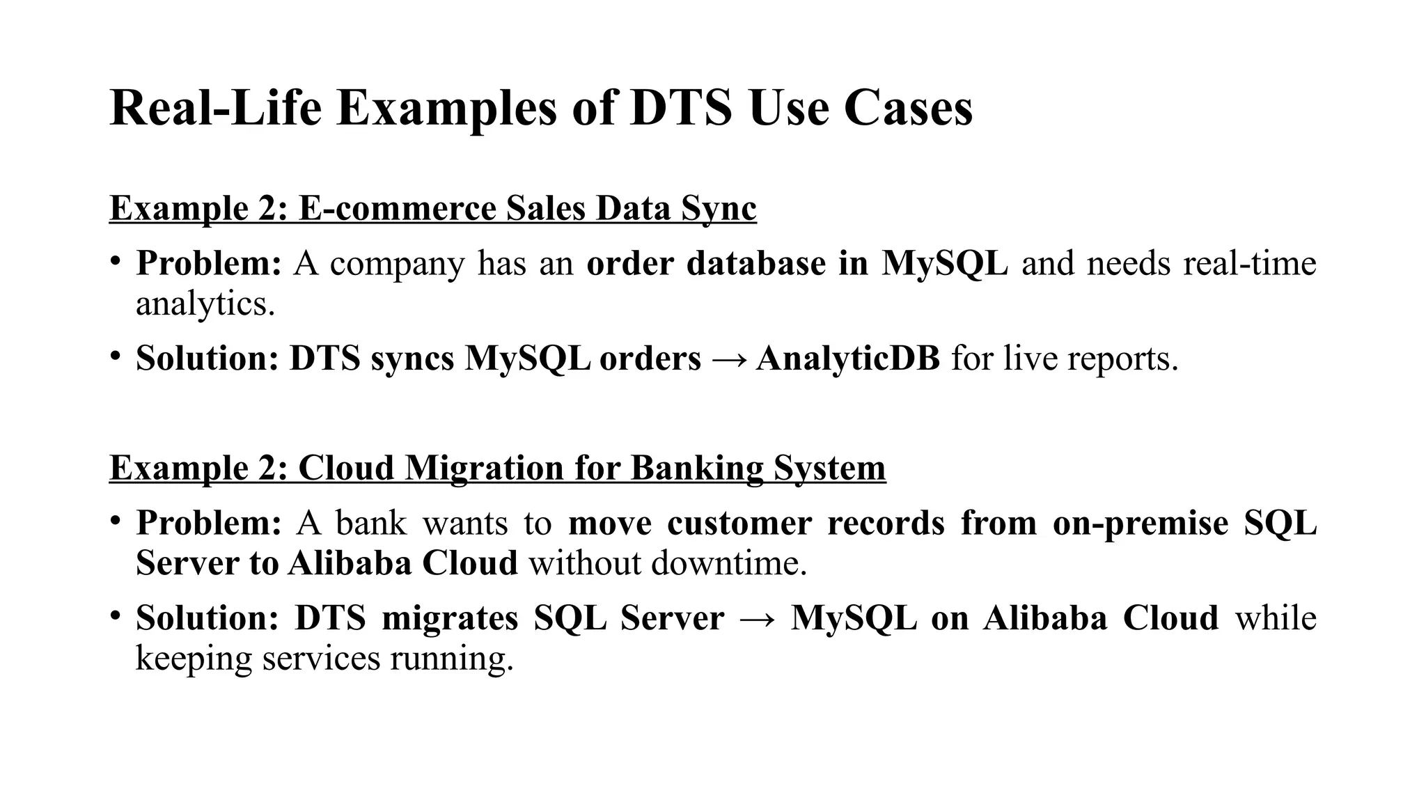 Real-Life Examples of DTS Use Cases
Example 2: E-commerce Sales Data Sync
• Problem: A company has an order database in MySQL and needs real-time
analytics.
• Solution: DTS syncs MySQL orders → AnalyticDB for live reports.
Example 2: Cloud Migration for Banking System
• Problem: A bank wants to move customer records from on-premise SQL
Server to Alibaba Cloud without downtime.
• Solution: DTS migrates SQL Server → MySQL on Alibaba Cloud while
keeping services running.
 