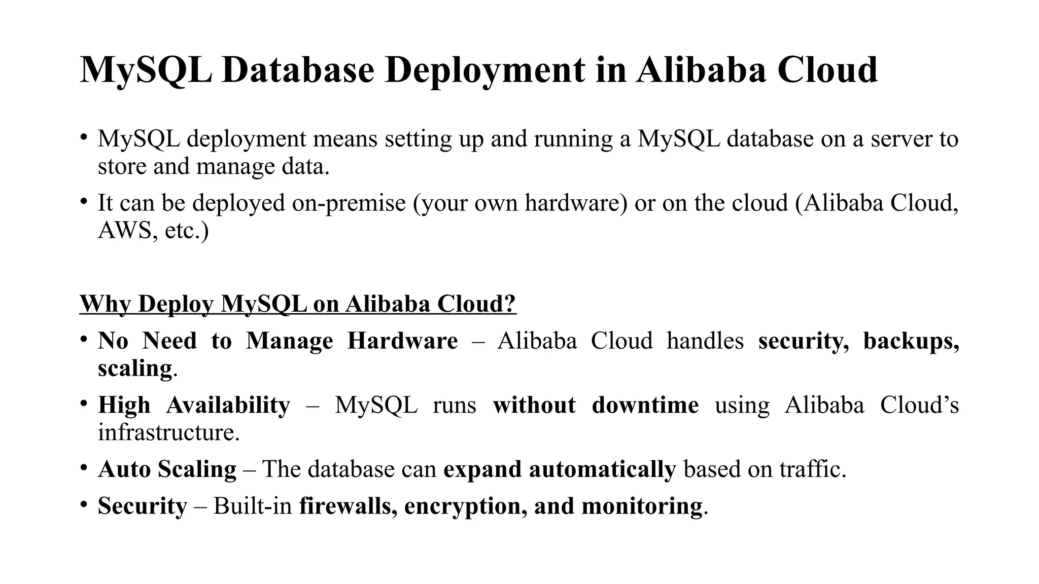 MySQL Database Deployment in Alibaba Cloud
• MySQL deployment means setting up and running a MySQL database on a server to
store and manage data.
• It can be deployed on-premise (your own hardware) or on the cloud (Alibaba Cloud,
AWS, etc.)
Why Deploy MySQL on Alibaba Cloud?
• No Need to Manage Hardware – Alibaba Cloud handles security, backups,
scaling.
• High Availability – MySQL runs without downtime using Alibaba Cloud’s
infrastructure.
• Auto Scaling – The database can expand automatically based on traffic.
• Security – Built-in firewalls, encryption, and monitoring.
 