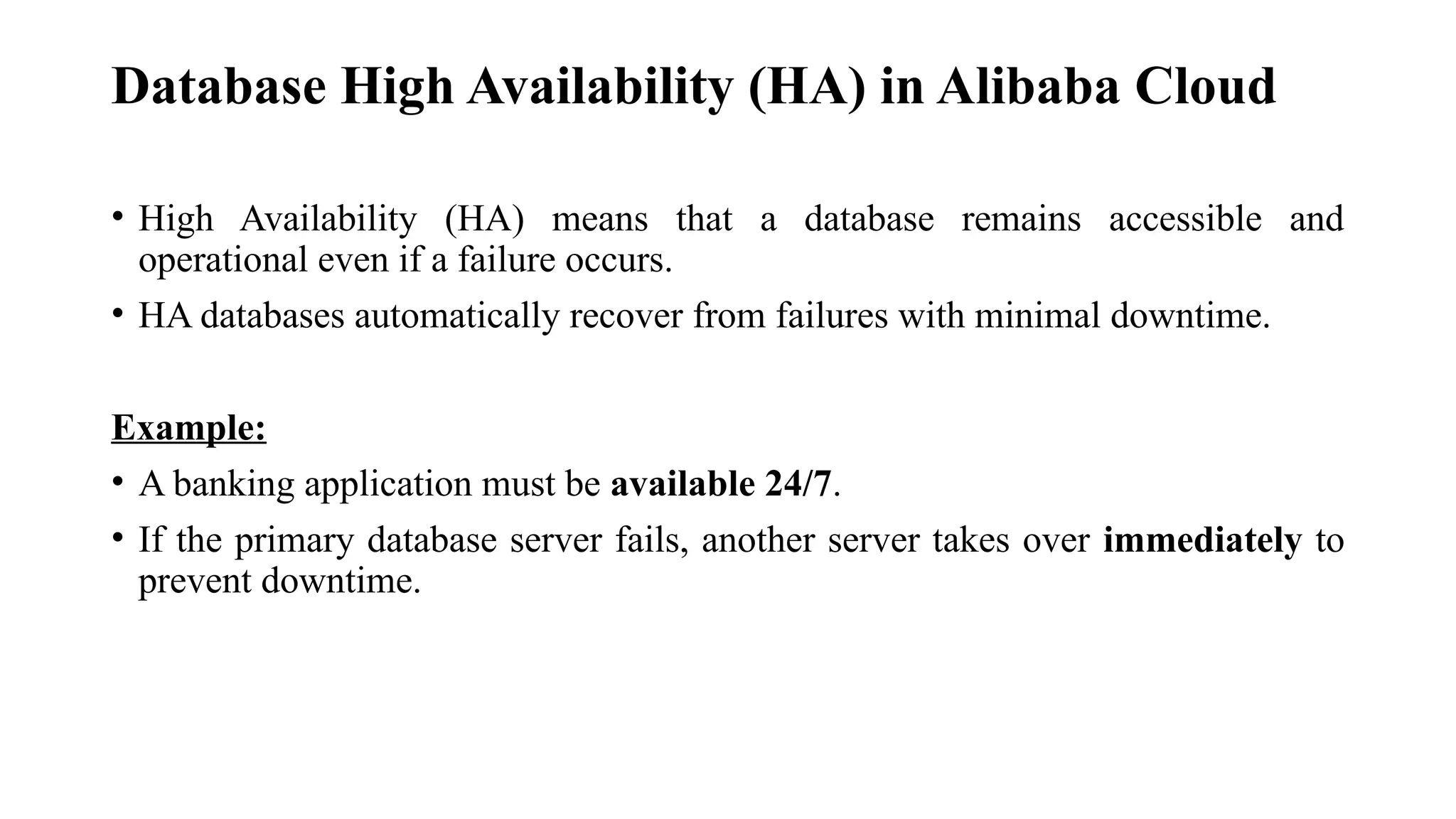 Database High Availability (HA) in Alibaba Cloud
• High Availability (HA) means that a database remains accessible and
operational even if a failure occurs.
• HA databases automatically recover from failures with minimal downtime.
Example:
• A banking application must be available 24/7.
• If the primary database server fails, another server takes over immediately to
prevent downtime.
 