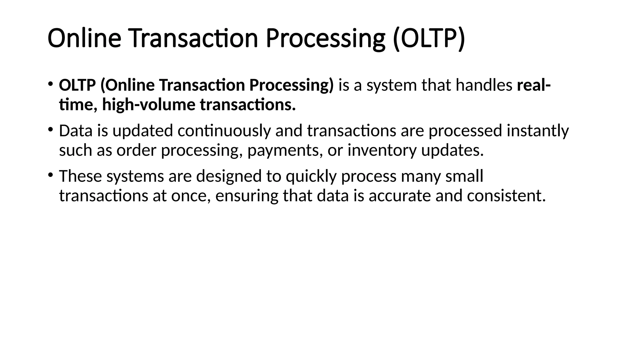 Online Transaction Processing (OLTP)
• OLTP (Online Transaction Processing) is a system that handles real-
time, high-volume transactions.
• Data is updated continuously and transactions are processed instantly
such as order processing, payments, or inventory updates.
• These systems are designed to quickly process many small
transactions at once, ensuring that data is accurate and consistent.
 