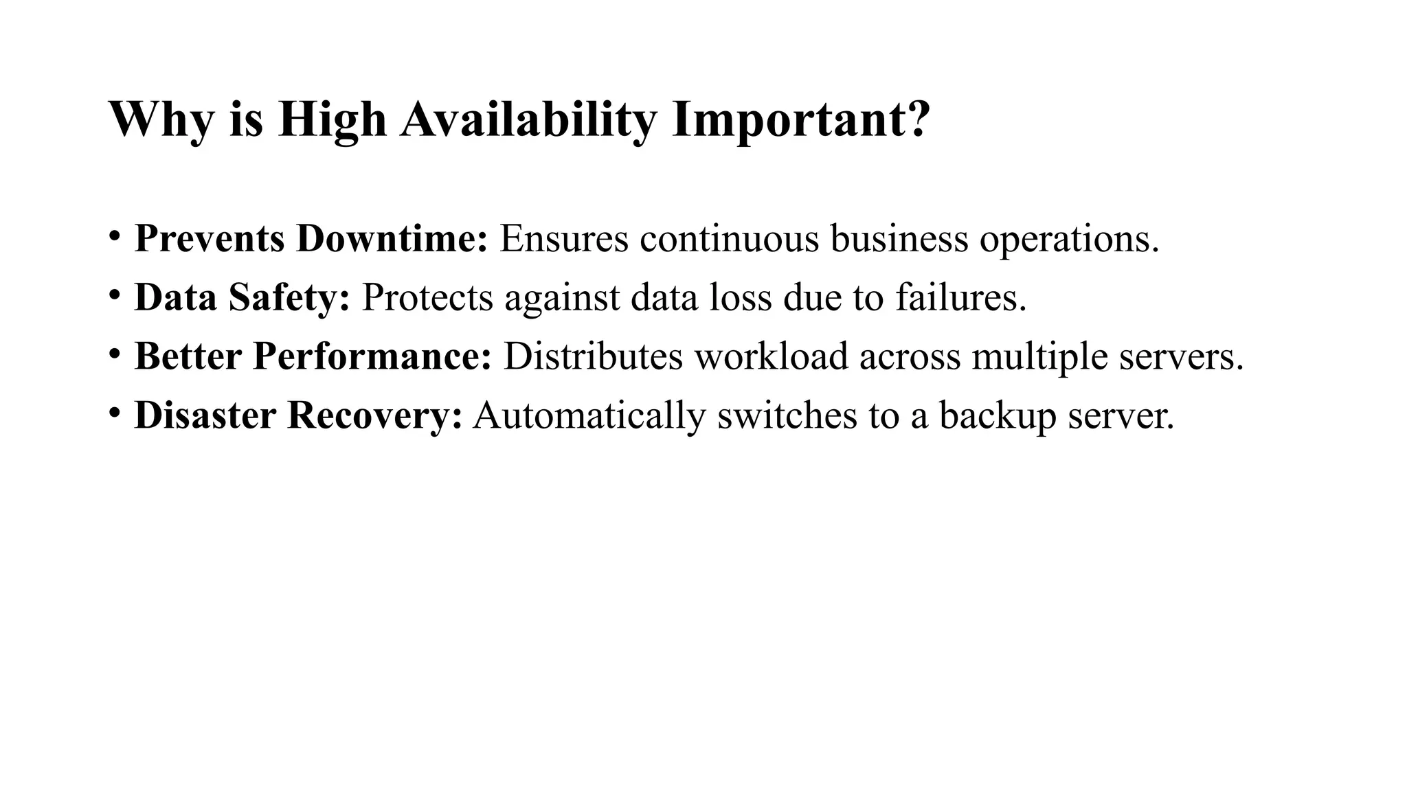 Why is High Availability Important?
• Prevents Downtime: Ensures continuous business operations.
• Data Safety: Protects against data loss due to failures.
• Better Performance: Distributes workload across multiple servers.
• Disaster Recovery: Automatically switches to a backup server.
 