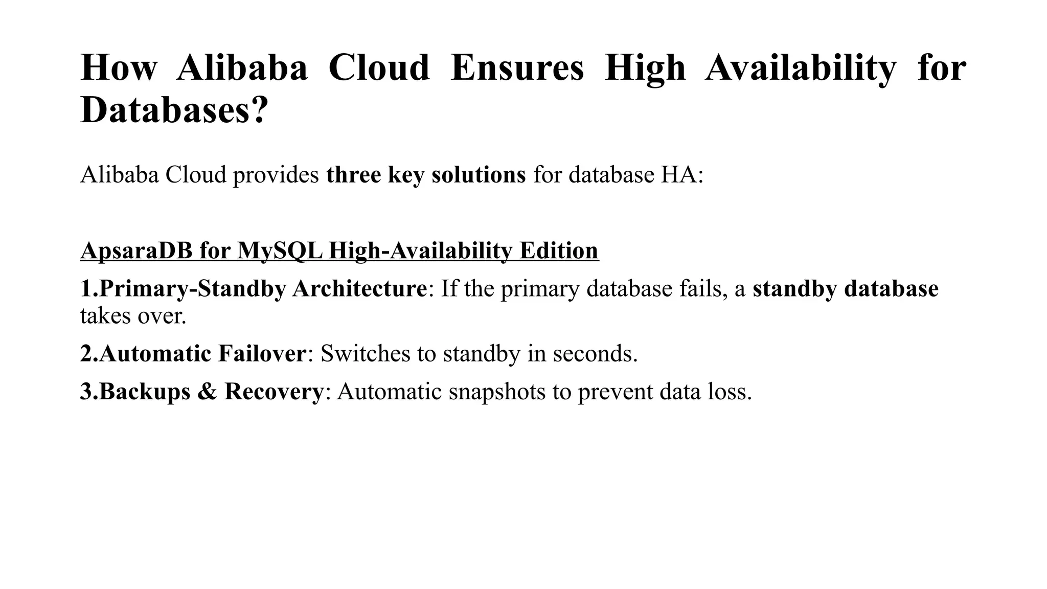 How Alibaba Cloud Ensures High Availability for
Databases?
Alibaba Cloud provides three key solutions for database HA:
ApsaraDB for MySQL High-Availability Edition
1.Primary-Standby Architecture: If the primary database fails, a standby database
takes over.
2.Automatic Failover: Switches to standby in seconds.
3.Backups & Recovery: Automatic snapshots to prevent data loss.
 