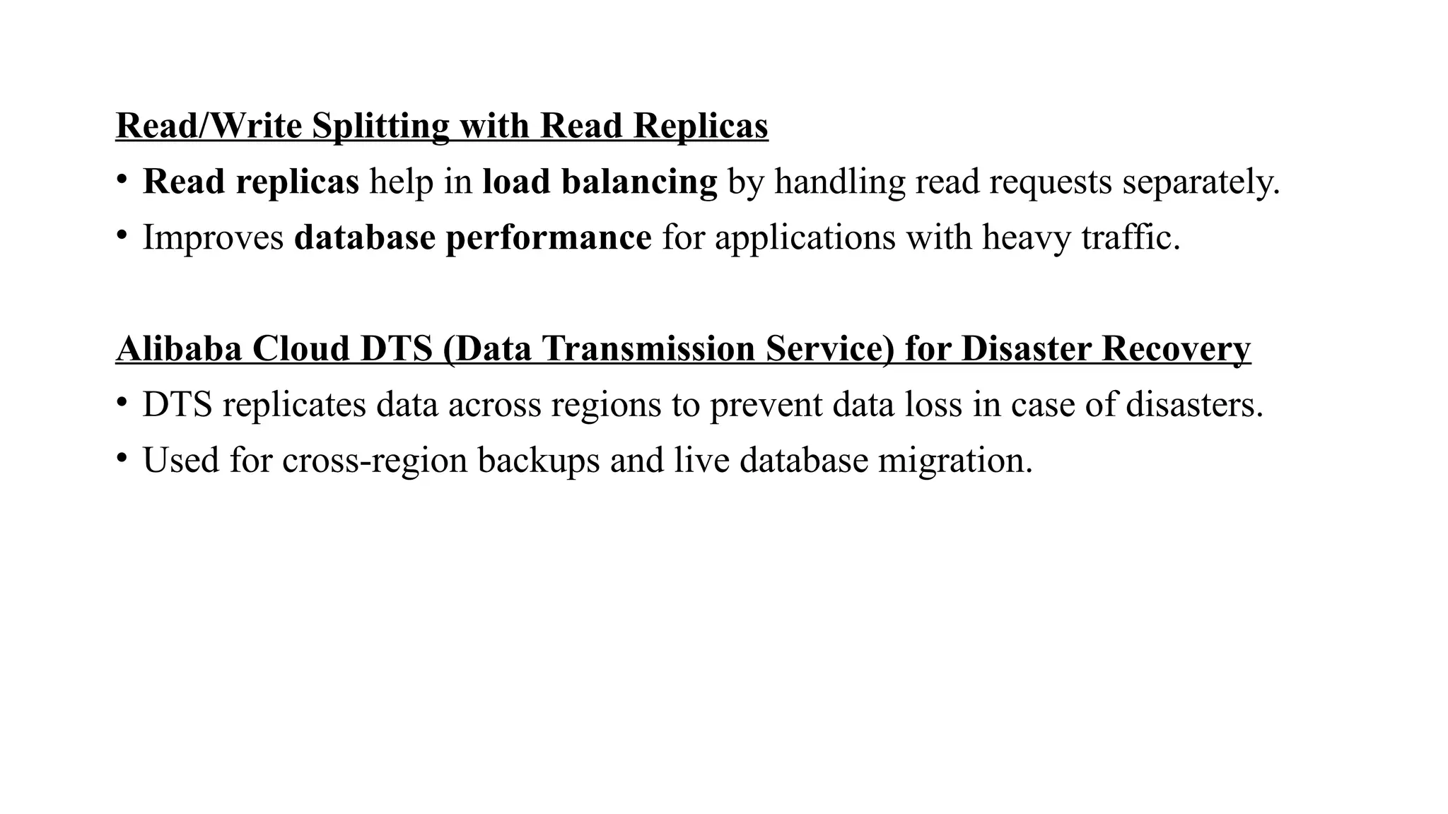 Read/Write Splitting with Read Replicas
• Read replicas help in load balancing by handling read requests separately.
• Improves database performance for applications with heavy traffic.
Alibaba Cloud DTS (Data Transmission Service) for Disaster Recovery
• DTS replicates data across regions to prevent data loss in case of disasters.
• Used for cross-region backups and live database migration.
 
