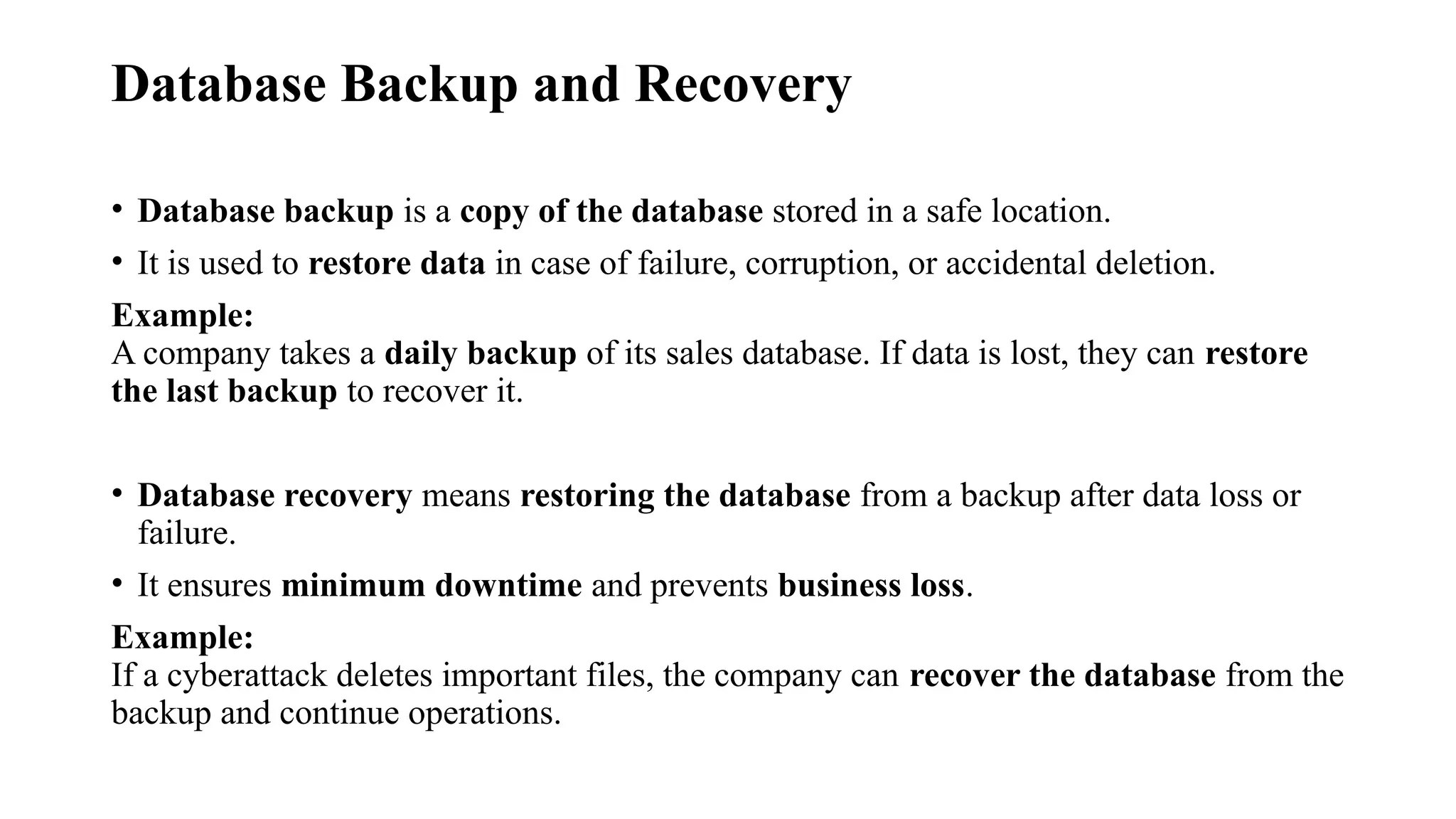 Database Backup and Recovery
• Database backup is a copy of the database stored in a safe location.
• It is used to restore data in case of failure, corruption, or accidental deletion.
Example:
A company takes a daily backup of its sales database. If data is lost, they can restore
the last backup to recover it.
• Database recovery means restoring the database from a backup after data loss or
failure.
• It ensures minimum downtime and prevents business loss.
Example:
If a cyberattack deletes important files, the company can recover the database from the
backup and continue operations.
 