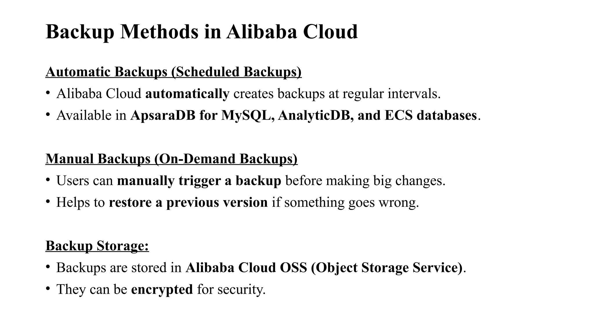 Backup Methods in Alibaba Cloud
Automatic Backups (Scheduled Backups)
• Alibaba Cloud automatically creates backups at regular intervals.
• Available in ApsaraDB for MySQL, AnalyticDB, and ECS databases.
Manual Backups (On-Demand Backups)
• Users can manually trigger a backup before making big changes.
• Helps to restore a previous version if something goes wrong.
Backup Storage:
• Backups are stored in Alibaba Cloud OSS (Object Storage Service).
• They can be encrypted for security.
 