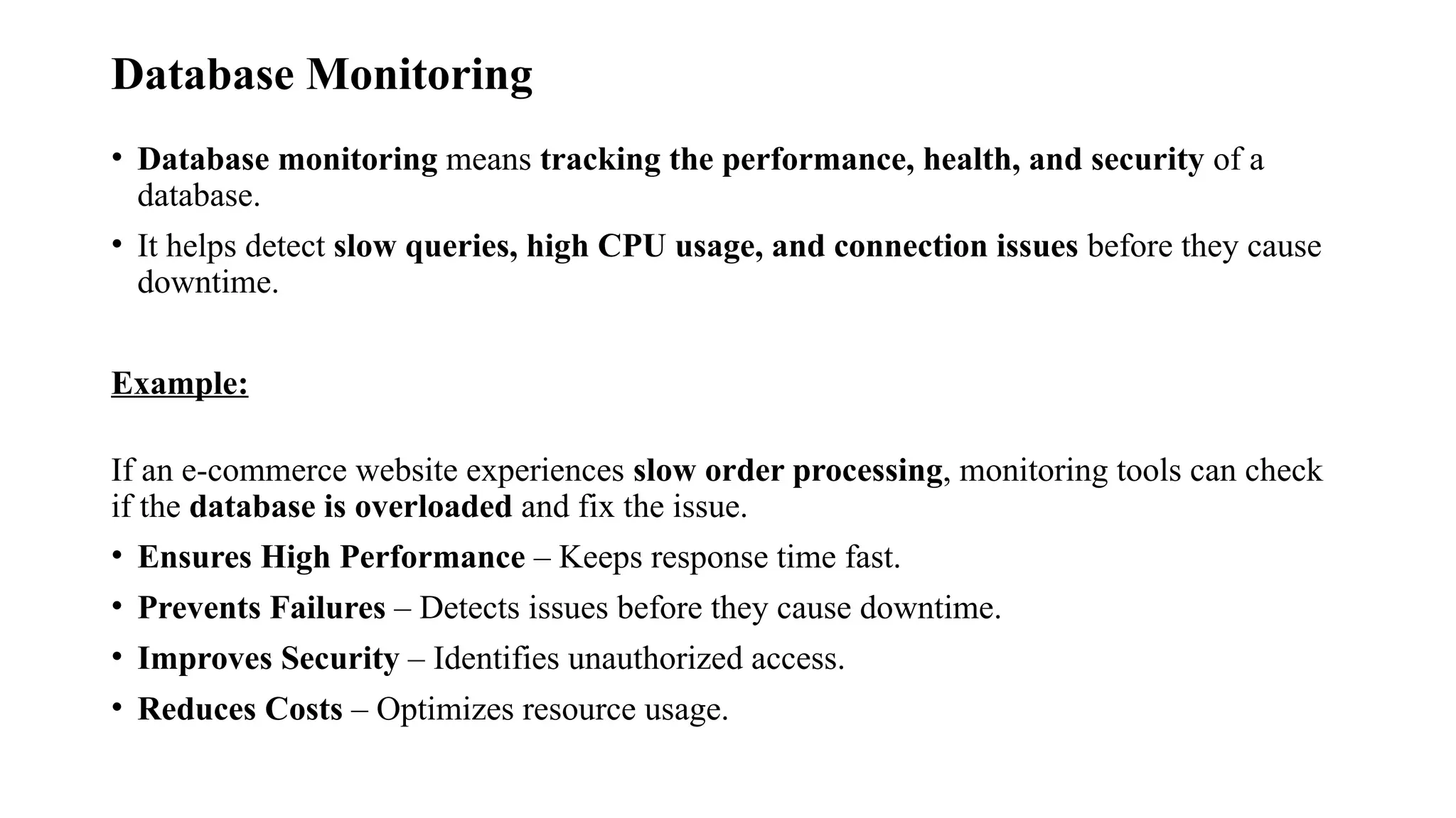 Database Monitoring
• Database monitoring means tracking the performance, health, and security of a
database.
• It helps detect slow queries, high CPU usage, and connection issues before they cause
downtime.
Example:
If an e-commerce website experiences slow order processing, monitoring tools can check
if the database is overloaded and fix the issue.
• Ensures High Performance – Keeps response time fast.
• Prevents Failures – Detects issues before they cause downtime.
• Improves Security – Identifies unauthorized access.
• Reduces Costs – Optimizes resource usage.
 