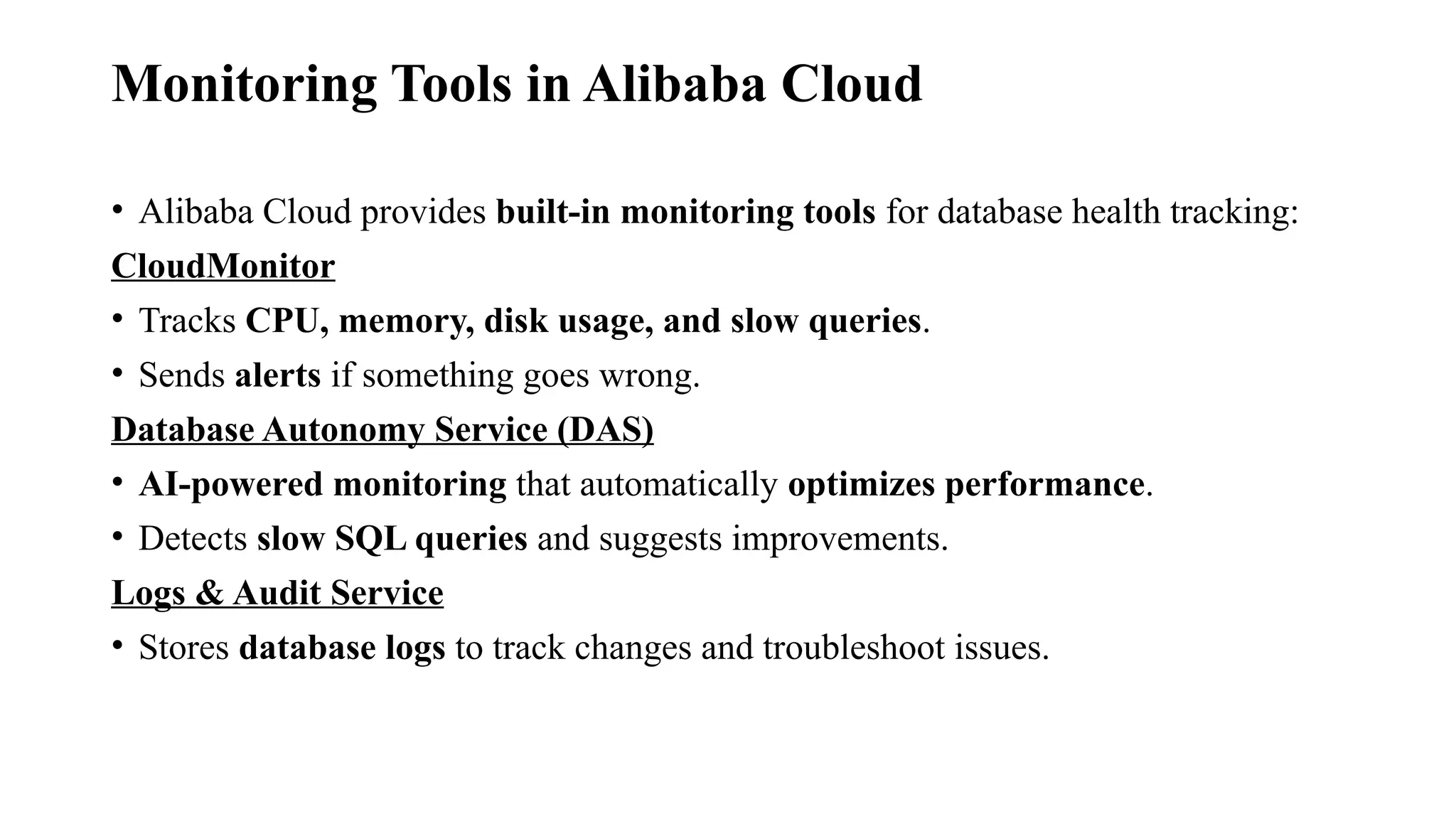 Monitoring Tools in Alibaba Cloud
• Alibaba Cloud provides built-in monitoring tools for database health tracking:
CloudMonitor
• Tracks CPU, memory, disk usage, and slow queries.
• Sends alerts if something goes wrong.
Database Autonomy Service (DAS)
• AI-powered monitoring that automatically optimizes performance.
• Detects slow SQL queries and suggests improvements.
Logs & Audit Service
• Stores database logs to track changes and troubleshoot issues.
 