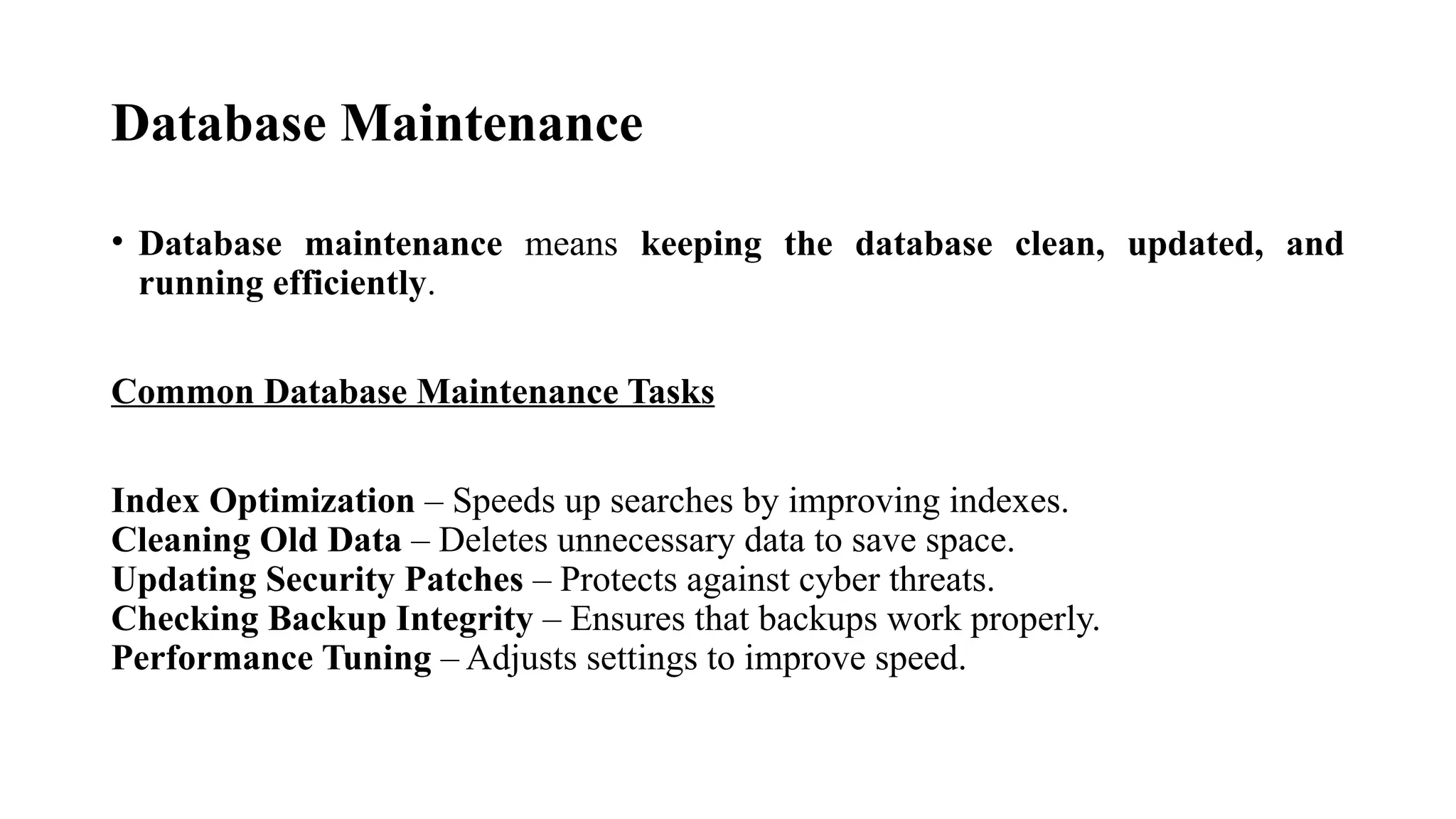 Database Maintenance
• Database maintenance means keeping the database clean, updated, and
running efficiently.
Common Database Maintenance Tasks
Index Optimization – Speeds up searches by improving indexes.
Cleaning Old Data – Deletes unnecessary data to save space.
Updating Security Patches – Protects against cyber threats.
Checking Backup Integrity – Ensures that backups work properly.
Performance Tuning – Adjusts settings to improve speed.
 