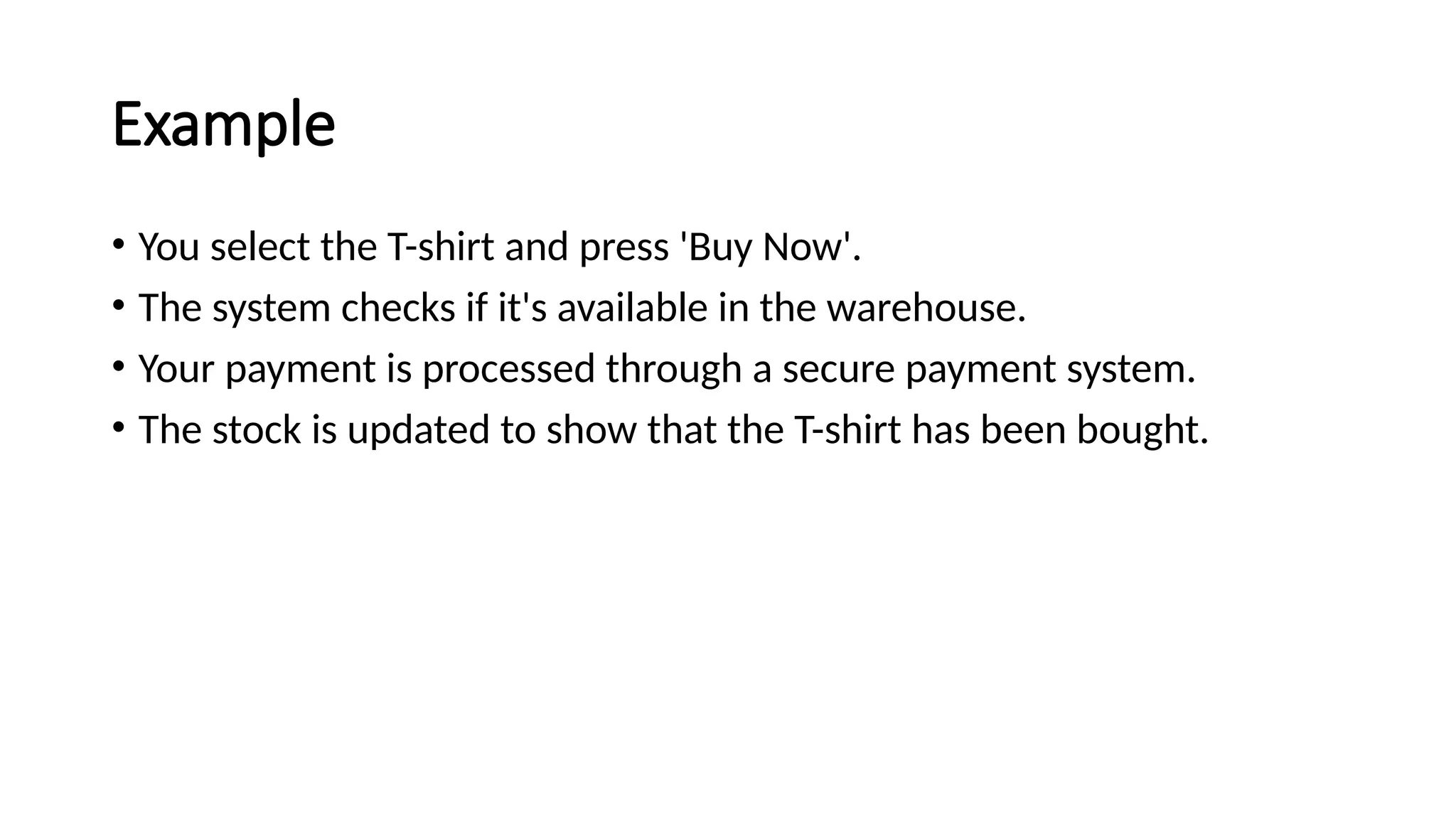 Example
• You select the T-shirt and press 'Buy Now'.
• The system checks if it's available in the warehouse.
• Your payment is processed through a secure payment system.
• The stock is updated to show that the T-shirt has been bought.
 