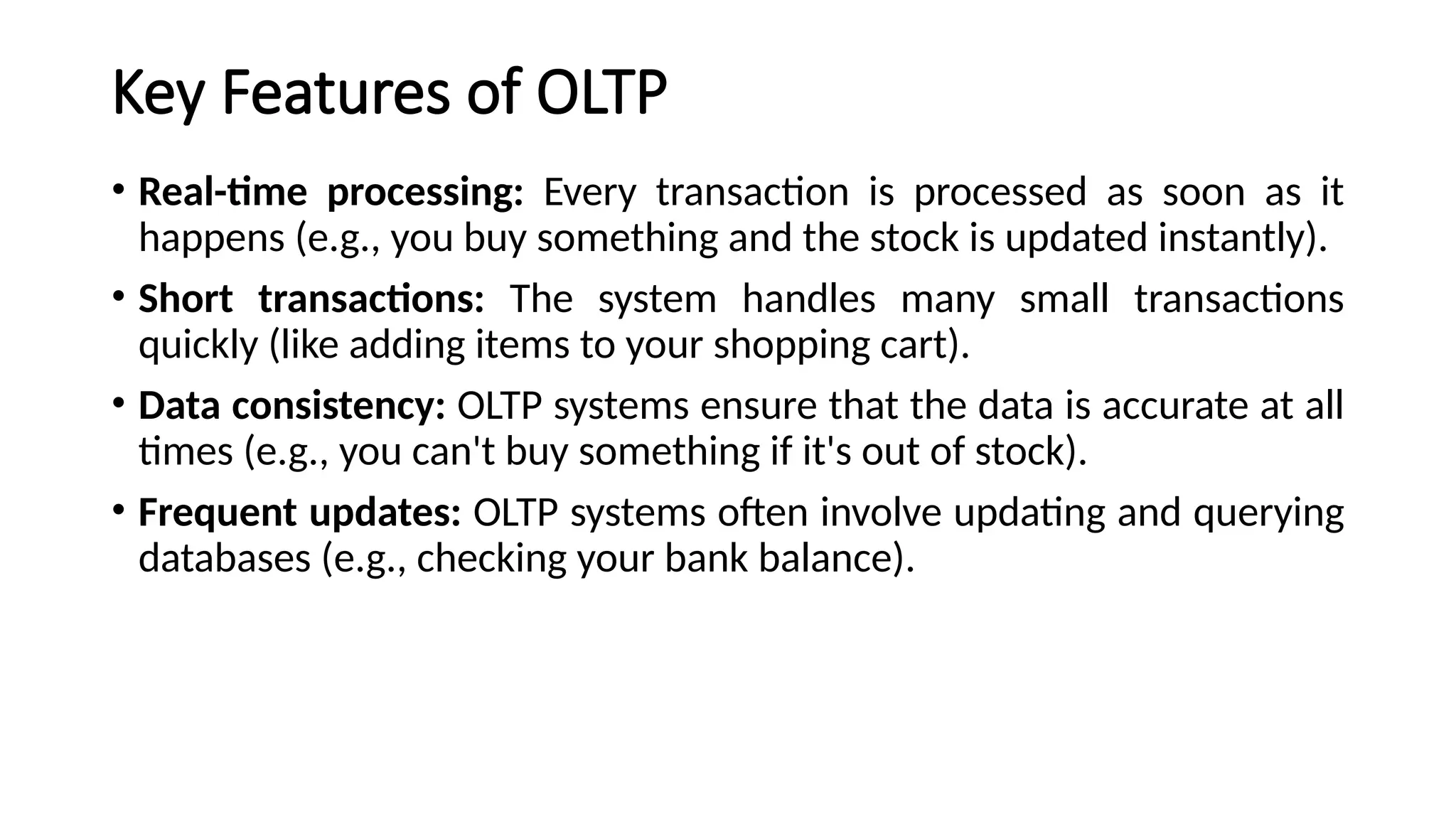 Key Features of OLTP
• Real-time processing: Every transaction is processed as soon as it
happens (e.g., you buy something and the stock is updated instantly).
• Short transactions: The system handles many small transactions
quickly (like adding items to your shopping cart).
• Data consistency: OLTP systems ensure that the data is accurate at all
times (e.g., you can't buy something if it's out of stock).
• Frequent updates: OLTP systems often involve updating and querying
databases (e.g., checking your bank balance).
 