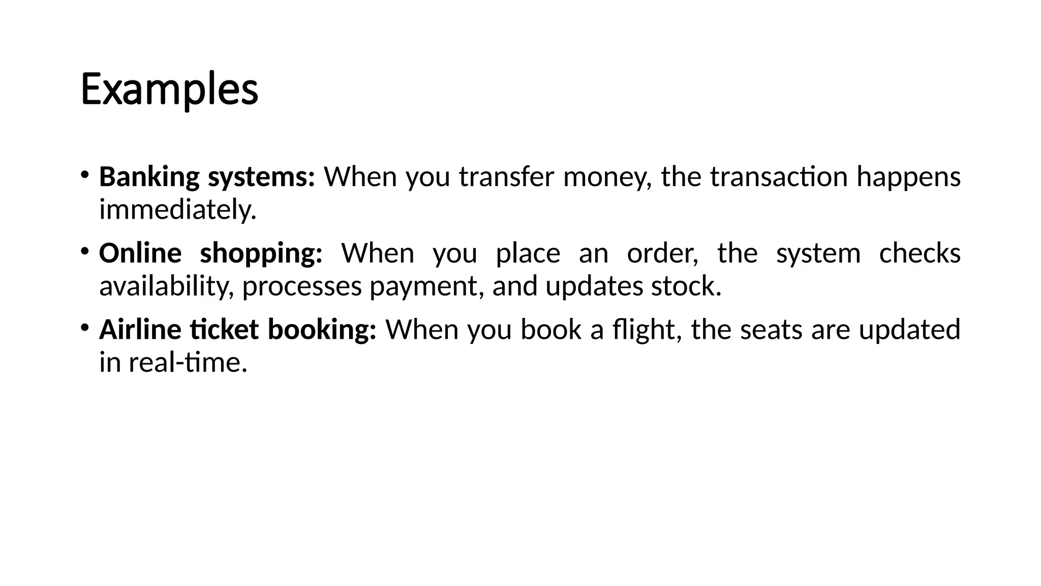 Examples
• Banking systems: When you transfer money, the transaction happens
immediately.
• Online shopping: When you place an order, the system checks
availability, processes payment, and updates stock.
• Airline ticket booking: When you book a flight, the seats are updated
in real-time.
 