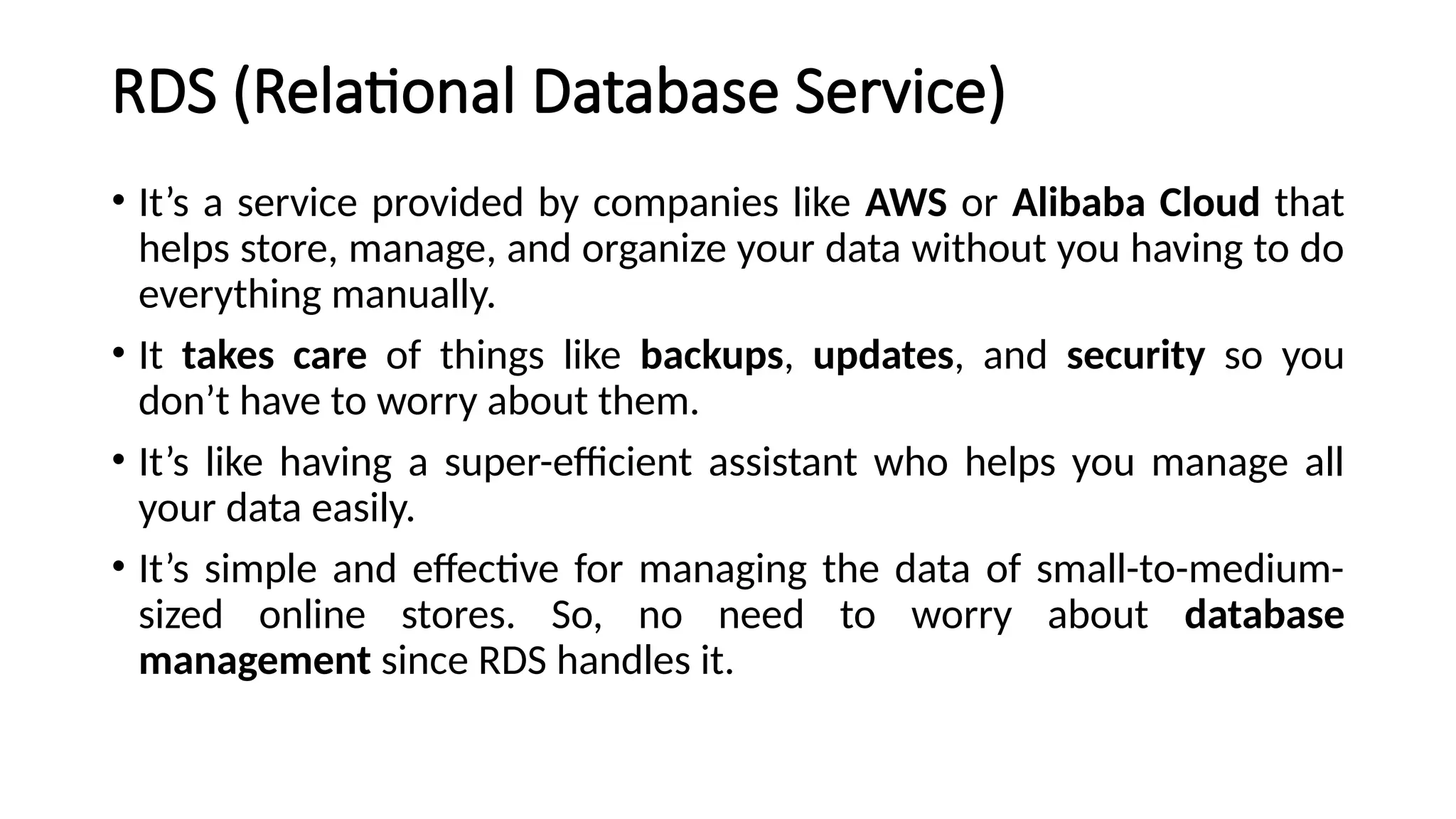 RDS (Relational Database Service)
• It’s a service provided by companies like AWS or Alibaba Cloud that
helps store, manage, and organize your data without you having to do
everything manually.
• It takes care of things like backups, updates, and security so you
don’t have to worry about them.
• It’s like having a super-efficient assistant who helps you manage all
your data easily.
• It’s simple and effective for managing the data of small-to-medium-
sized online stores. So, no need to worry about database
management since RDS handles it.
 