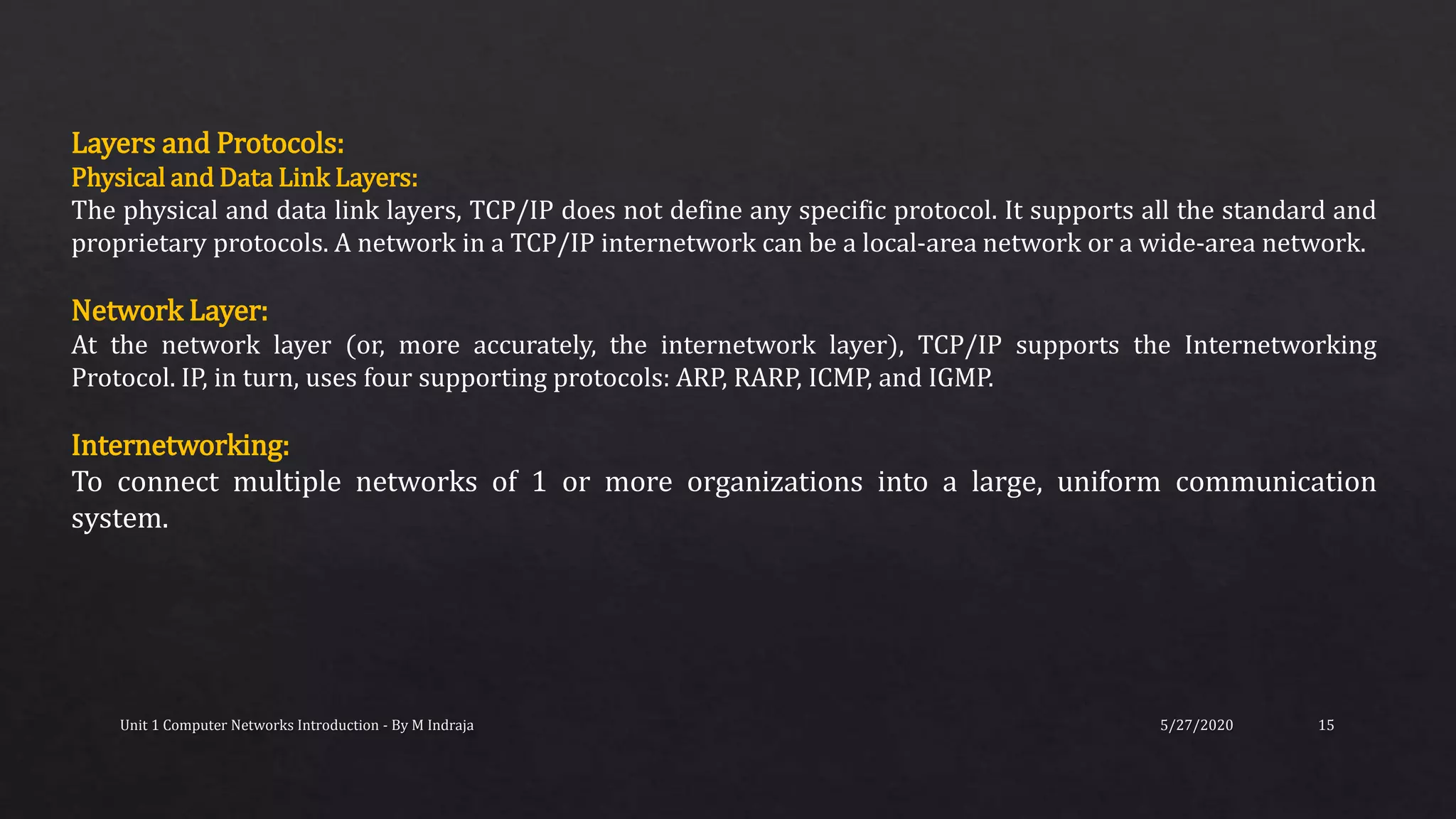 5/27/2020Unit 1 Computer Networks Introduction - By M Indraja 15
Layers and Protocols:
Physical and Data Link Layers:
The physical and data link layers, TCP/IP does not define any specific protocol. It supports all the standard and
proprietary protocols. A network in a TCP/IP internetwork can be a local-area network or a wide-area network.
Network Layer:
At the network layer (or, more accurately, the internetwork layer), TCP/IP supports the Internetworking
Protocol. IP, in turn, uses four supporting protocols: ARP, RARP, ICMP, and IGMP.
Internetworking:
To connect multiple networks of 1 or more organizations into a large, uniform communication
system.
 