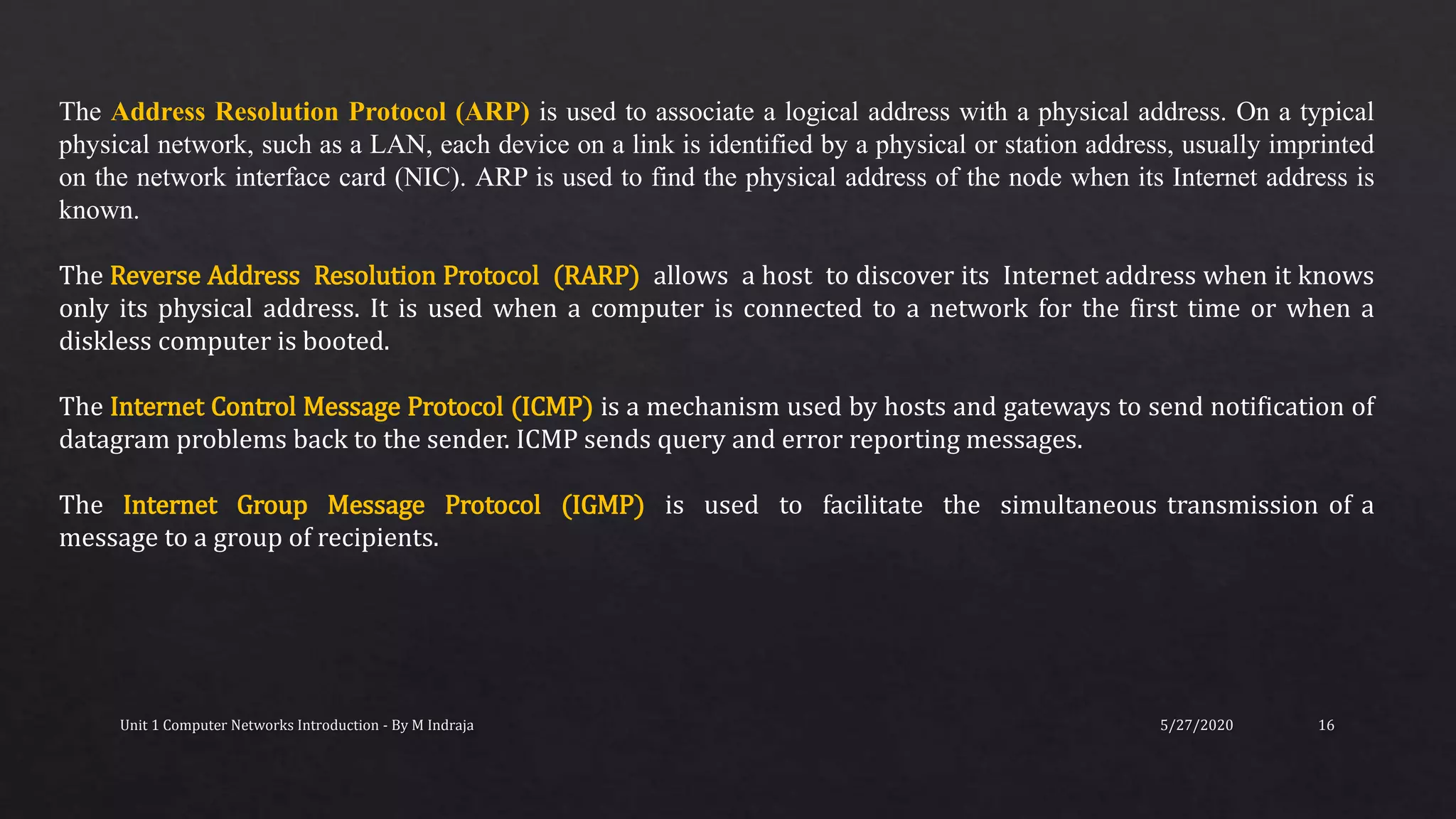 5/27/2020Unit 1 Computer Networks Introduction - By M Indraja 16
The Address Resolution Protocol (ARP) is used to associate a logical address with a physical address. On a typical
physical network, such as a LAN, each device on a link is identified by a physical or station address, usually imprinted
on the network interface card (NIC). ARP is used to find the physical address of the node when its Internet address is
known.
The Reverse Address Resolution Protocol (RARP) allows a host to discover its Internet address when it knows
only its physical address. It is used when a computer is connected to a network for the first time or when a
diskless computer is booted.
The Internet Control Message Protocol (ICMP) is a mechanism used by hosts and gateways to send notification of
datagram problems back to the sender. ICMP sends query and error reporting messages.
The Internet Group Message Protocol (IGMP) is used to facilitate the simultaneous transmission of a
message to a group of recipients.
 