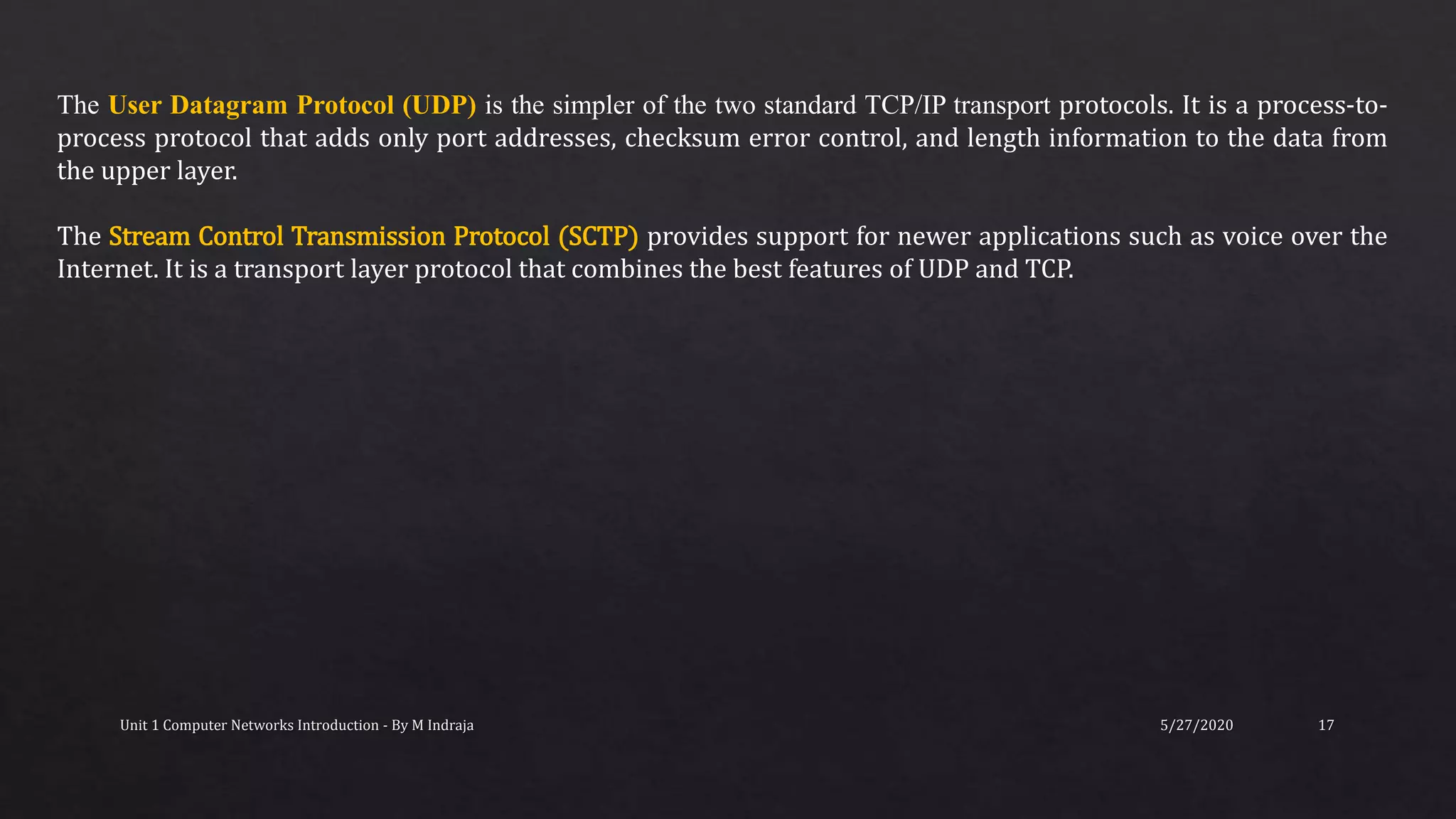 5/27/2020Unit 1 Computer Networks Introduction - By M Indraja 17
The User Datagram Protocol (UDP) is the simpler of the two standard TCP/IP transport protocols. It is a process-to-
process protocol that adds only port addresses, checksum error control, and length information to the data from
the upper layer.
The Stream Control Transmission Protocol (SCTP) provides support for newer applications such as voice over the
Internet. It is a transport layer protocol that combines the best features of UDP and TCP.
 