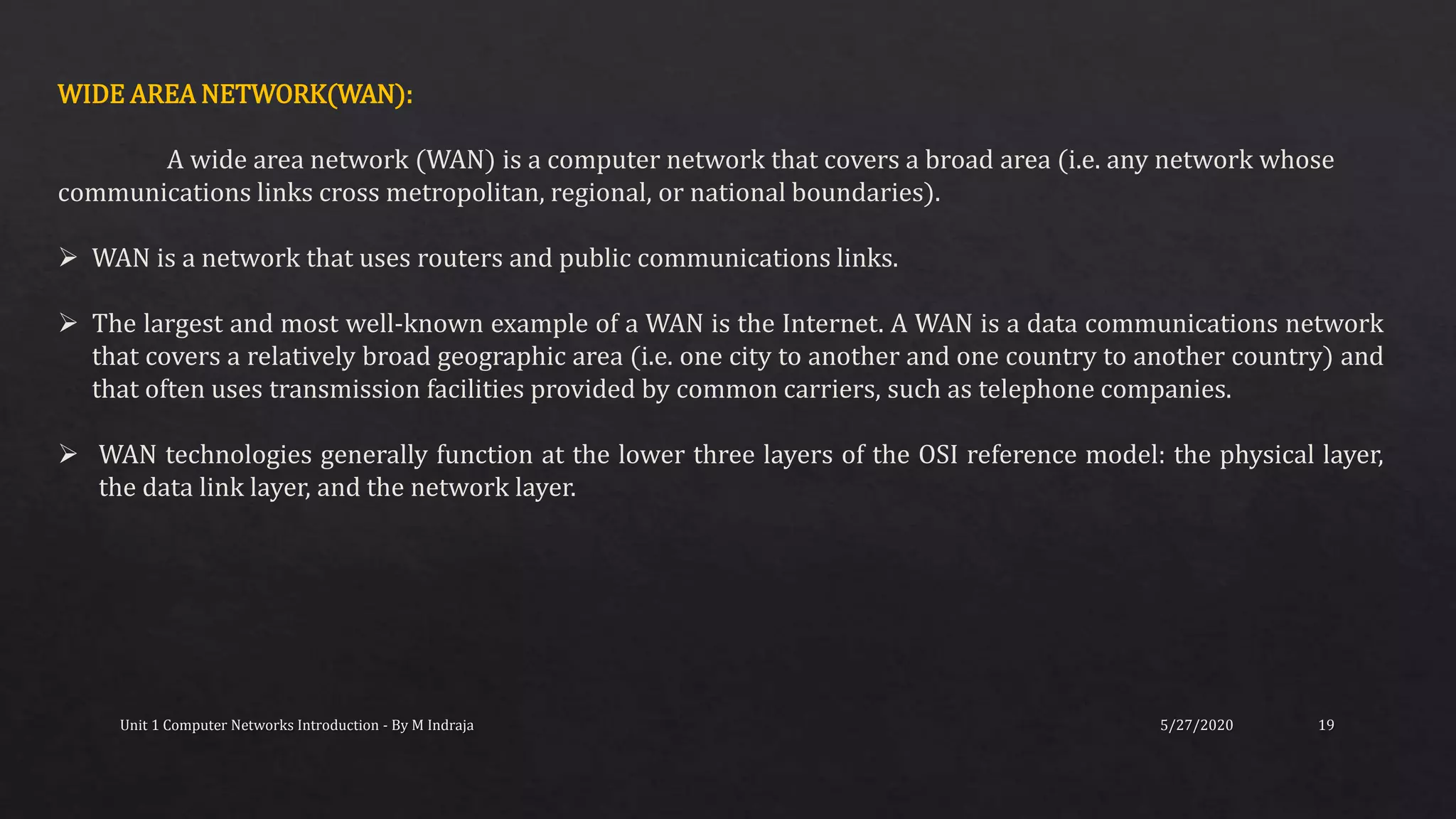 5/27/2020Unit 1 Computer Networks Introduction - By M Indraja 19
WIDE AREA NETWORK(WAN):
A wide area network (WAN) is a computer network that covers a broad area (i.e. any network whose
communications links cross metropolitan, regional, or national boundaries).
 WAN is a network that uses routers and public communications links.
 The largest and most well-known example of a WAN is the Internet. A WAN is a data communications network
that covers a relatively broad geographic area (i.e. one city to another and one country to another country) and
that often uses transmission facilities provided by common carriers, such as telephone companies.
 WAN technologies generally function at the lower three layers of the OSI reference model: the physical layer,
the data link layer, and the network layer.
 