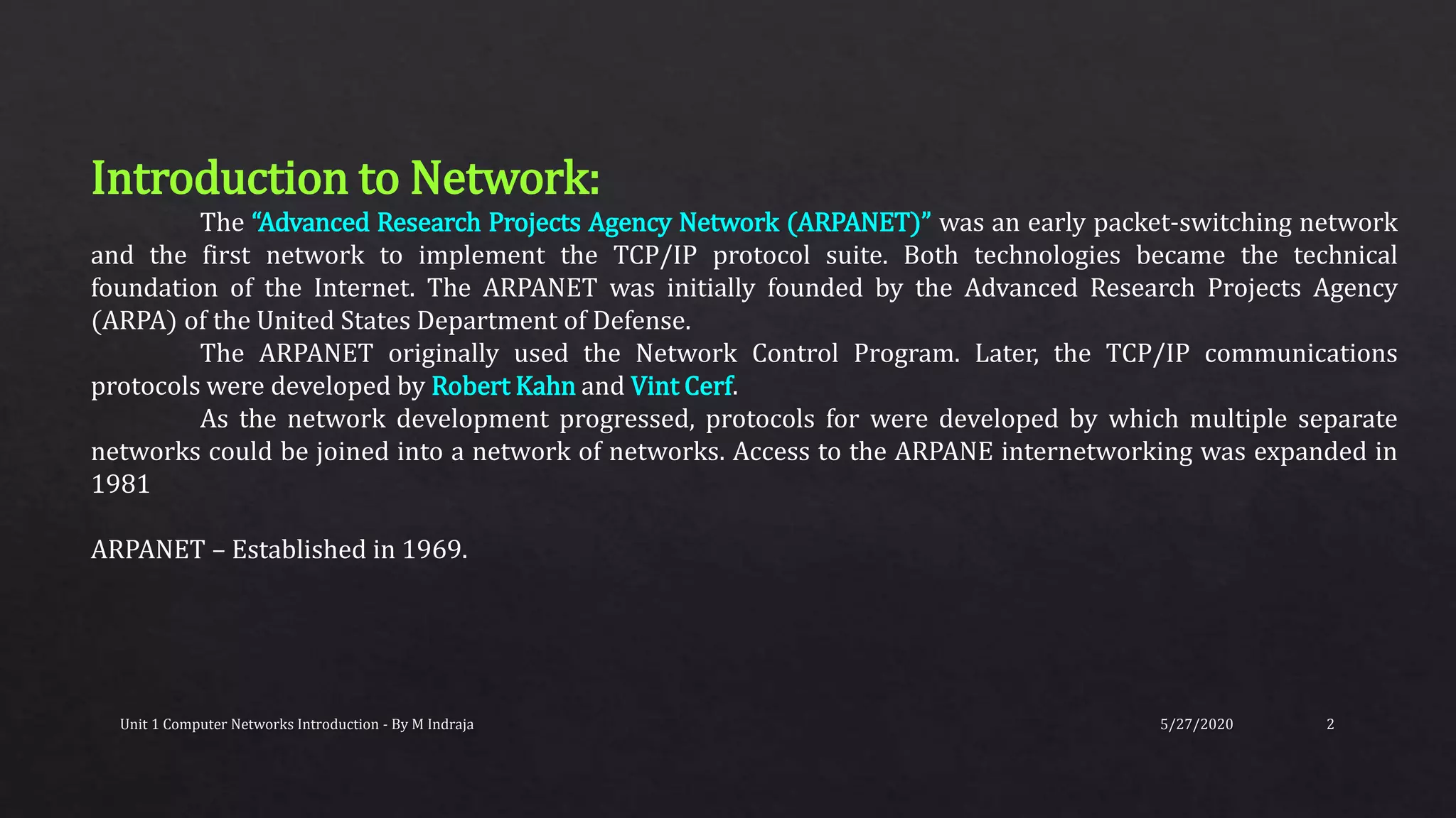 5/27/2020Unit 1 Computer Networks Introduction - By M Indraja 2
Introduction to Network:
The “Advanced Research Projects Agency Network (ARPANET)” was an early packet-switching network
and the first network to implement the TCP/IP protocol suite. Both technologies became the technical
foundation of the Internet. The ARPANET was initially founded by the Advanced Research Projects Agency
(ARPA) of the United States Department of Defense.
The ARPANET originally used the Network Control Program. Later, the TCP/IP communications
protocols were developed by Robert Kahn and Vint Cerf.
As the network development progressed, protocols for were developed by which multiple separate
networks could be joined into a network of networks. Access to the ARPANE internetworking was expanded in
1981
ARPANET – Established in 1969.
 