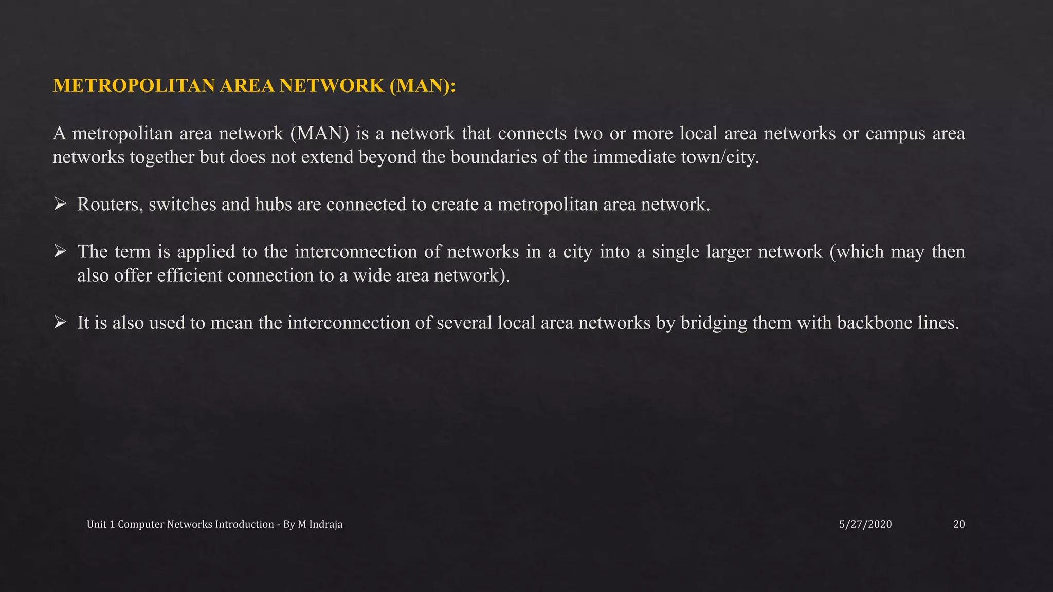 5/27/2020Unit 1 Computer Networks Introduction - By M Indraja 20
METROPOLITAN AREA NETWORK (MAN):
A metropolitan area network (MAN) is a network that connects two or more local area networks or campus area
networks together but does not extend beyond the boundaries of the immediate town/city.
 Routers, switches and hubs are connected to create a metropolitan area network.
 The term is applied to the interconnection of networks in a city into a single larger network (which may then
also offer efficient connection to a wide area network).
 It is also used to mean the interconnection of several local area networks by bridging them with backbone lines.
 