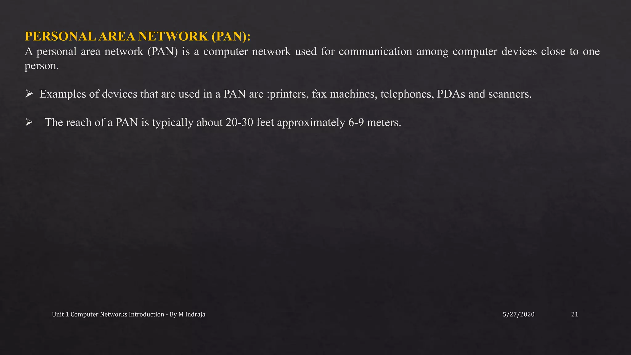 5/27/2020Unit 1 Computer Networks Introduction - By M Indraja 21
PERSONALAREA NETWORK (PAN):
A personal area network (PAN) is a computer network used for communication among computer devices close to one
person.
 Examples of devices that are used in a PAN are :printers, fax machines, telephones, PDAs and scanners.
 The reach of a PAN is typically about 20-30 feet approximately 6-9 meters.
 