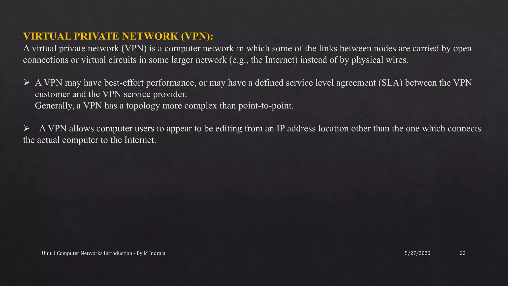 5/27/2020Unit 1 Computer Networks Introduction - By M Indraja 22
VIRTUAL PRIVATE NETWORK (VPN):
A virtual private network (VPN) is a computer network in which some of the links between nodes are carried by open
connections or virtual circuits in some larger network (e.g., the Internet) instead of by physical wires.
 A VPN may have best-effort performance, or may have a defined service level agreement (SLA) between the VPN
customer and the VPN service provider.
Generally, a VPN has a topology more complex than point-to-point.
 A VPN allows computer users to appear to be editing from an IP address location other than the one which connects
the actual computer to the Internet.
 