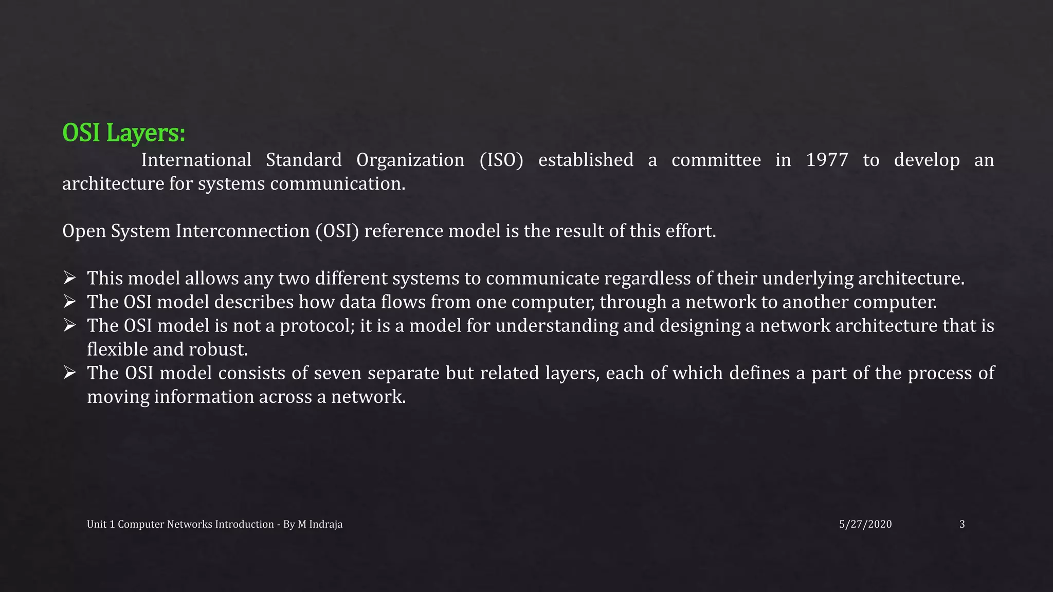 5/27/2020Unit 1 Computer Networks Introduction - By M Indraja 3
OSI Layers:
International Standard Organization (ISO) established a committee in 1977 to develop an
architecture for systems communication.
Open System Interconnection (OSI) reference model is the result of this effort.
 This model allows any two different systems to communicate regardless of their underlying architecture.
 The OSI model describes how data flows from one computer, through a network to another computer.
 The OSI model is not a protocol; it is a model for understanding and designing a network architecture that is
flexible and robust.
 The OSI model consists of seven separate but related layers, each of which defines a part of the process of
moving information across a network.
 