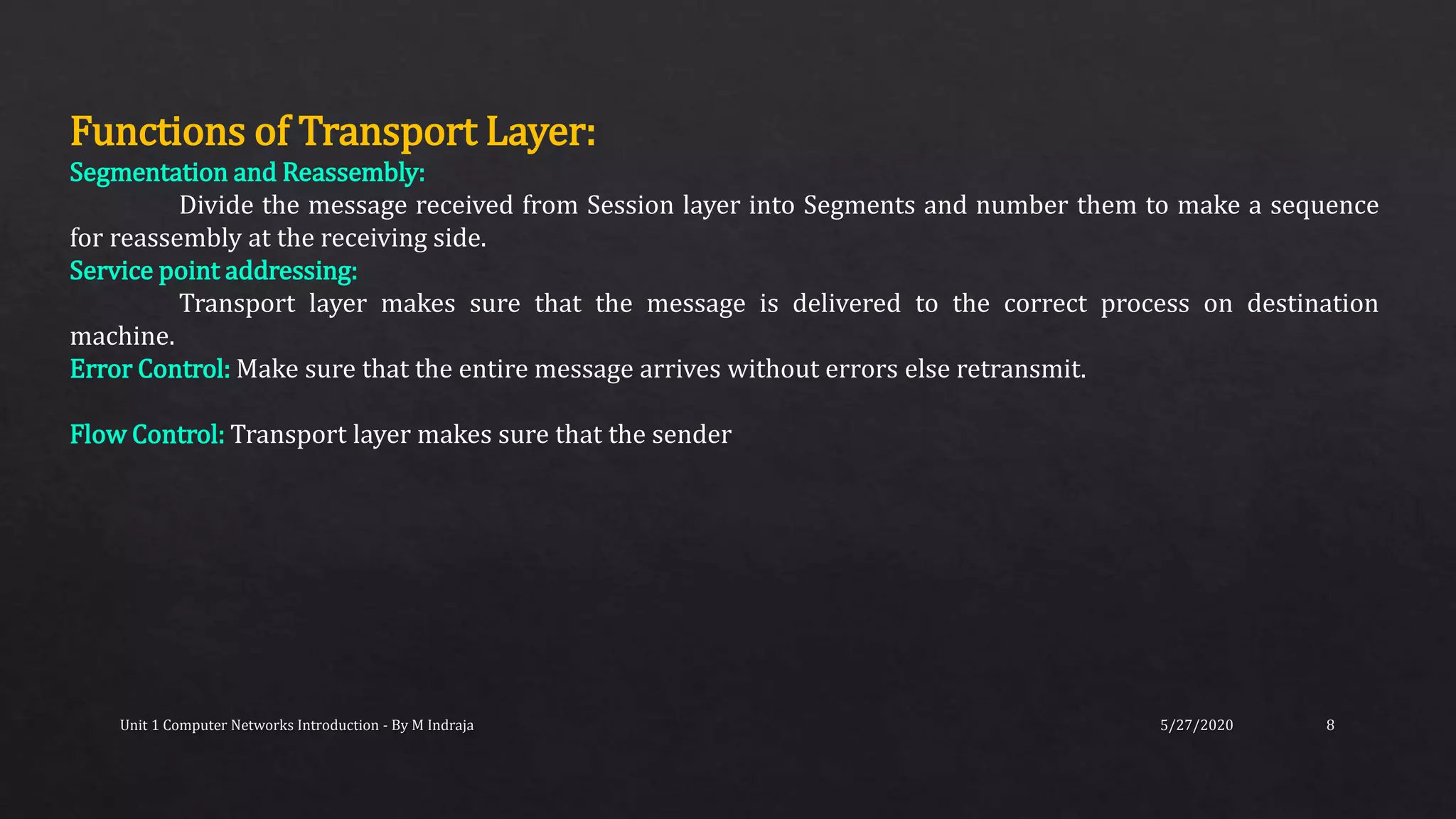 5/27/2020Unit 1 Computer Networks Introduction - By M Indraja 8
Functions of Transport Layer:
Segmentation and Reassembly:
Divide the message received from Session layer into Segments and number them to make a sequence
for reassembly at the receiving side.
Service point addressing:
Transport layer makes sure that the message is delivered to the correct process on destination
machine.
Error Control: Make sure that the entire message arrives without errors else retransmit.
Flow Control: Transport layer makes sure that the sender
 