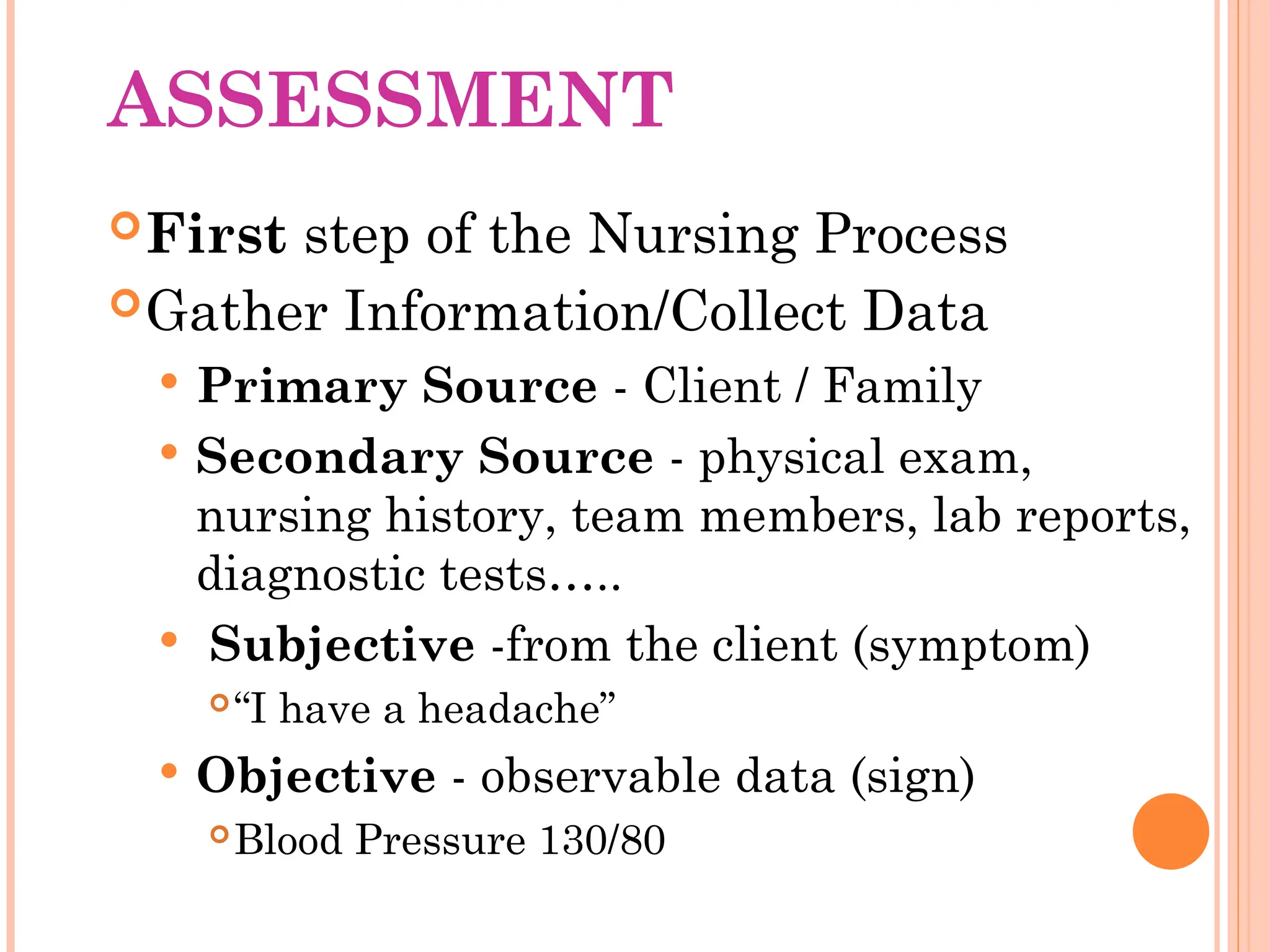 ASSESSMENT
First step of the Nursing Process
Gather Information/Collect Data
 Primary Source - Client / Family
 Secondary Source - physical exam,
nursing history, team members, lab reports,
diagnostic tests…..
 Subjective -from the client (symptom)
“I have a headache”
 Objective - observable data (sign)
Blood Pressure 130/80
 