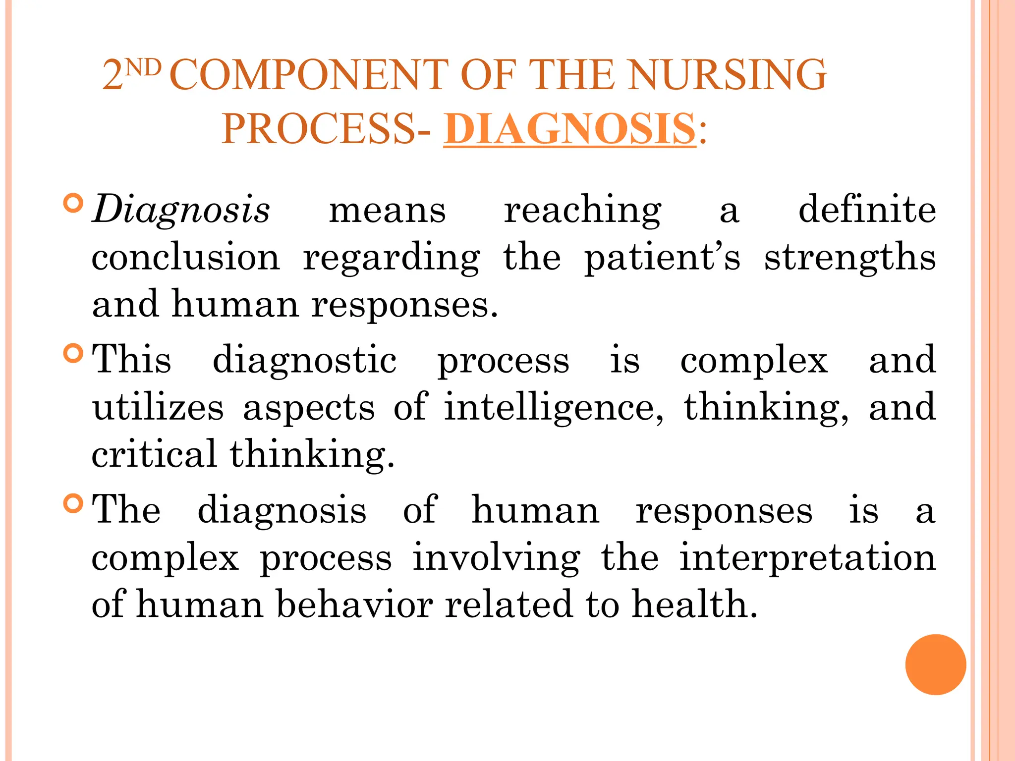 2ND
COMPONENT OF THE NURSING
PROCESS- DIAGNOSIS:
 Diagnosis means reaching a definite
conclusion regarding the patient’s strengths
and human responses.
 This diagnostic process is complex and
utilizes aspects of intelligence, thinking, and
critical thinking.
 The diagnosis of human responses is a
complex process involving the interpretation
of human behavior related to health.
 