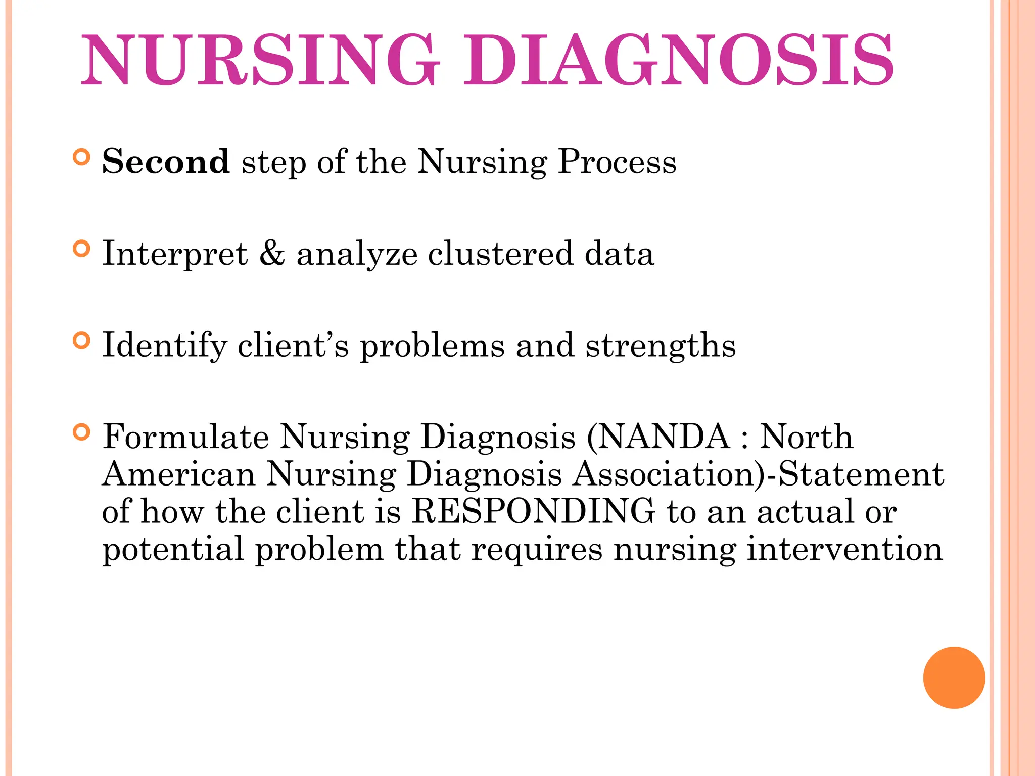 NURSING DIAGNOSIS
 Second step of the Nursing Process
 Interpret & analyze clustered data
 Identify client’s problems and strengths
 Formulate Nursing Diagnosis (NANDA : North
American Nursing Diagnosis Association)-Statement
of how the client is RESPONDING to an actual or
potential problem that requires nursing intervention
 