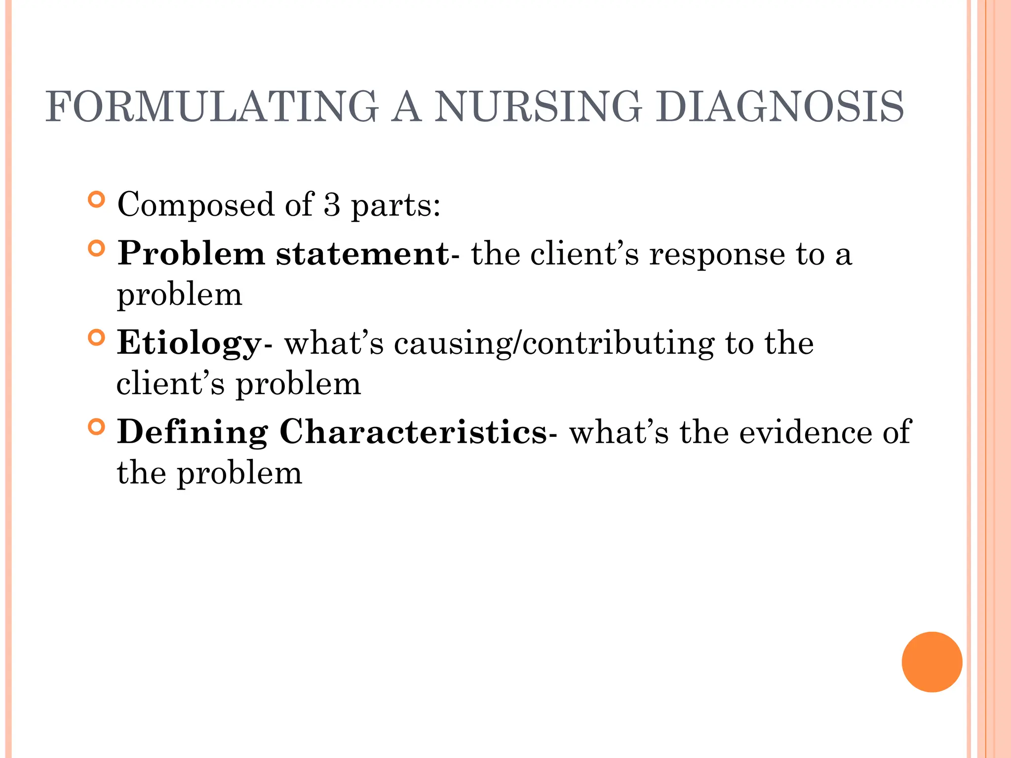 FORMULATING A NURSING DIAGNOSIS
 Composed of 3 parts:
 Problem statement- the client’s response to a
problem
 Etiology- what’s causing/contributing to the
client’s problem
 Defining Characteristics- what’s the evidence of
the problem
 