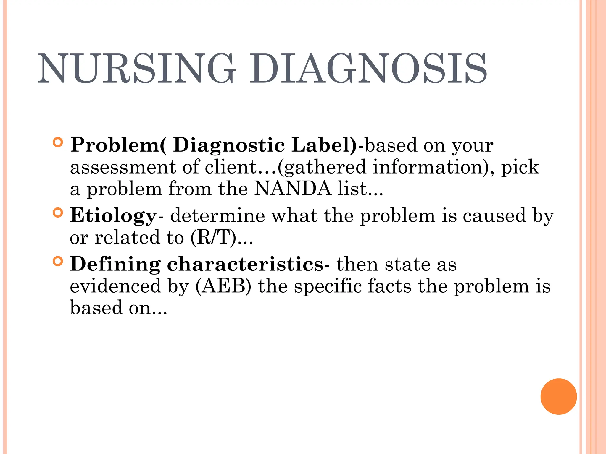 NURSING DIAGNOSIS
 Problem( Diagnostic Label)-based on your
assessment of client…(gathered information), pick
a problem from the NANDA list...
 Etiology- determine what the problem is caused by
or related to (R/T)...
 Defining characteristics- then state as
evidenced by (AEB) the specific facts the problem is
based on...
 